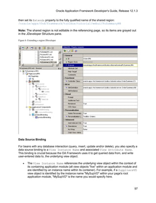 Oracle Application Framework Developer's Guide, Release 12.1.3


then set its Extends property to the fully qualified name of the shared region:
/oracle/apps/fnd/framework/toolbox/tutorial/webui/PoSummaryRN

Note: The shared region is not editable in the referencing page, so its items are grayed out
in the JDeveloper Structure pane.

Figure 6: Extending a region JDeveloper




Data Source Binding

For beans with any database interaction (query, insert, update and/or delete), you also specify a
data source binding to a View Instance Name and associated View Attribute Name.
This binding is crucial because the OA Framework uses it to get queried data from, and write
user-entered data to, the underlying view object.

    •    The View Instance Name references the underlying view object within the context of
         its containing application module (all view objects "live" within an application module and
         are identified by an instance name within its container). For example, if a SuppliersVO
         view object is identified by the instance name "MySupVO" within your page's root
         application module, "MySupVO" is the name you would specify here.



                                                                                                     97
 