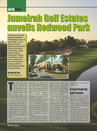 INTERVIEW
46 Gulf Property
Jumeirah Golf Estates
unveils Redwood Park
T
he lush green, vast
estate is already the
proud hosts of the
DP World Tour Golf
Championship, part
of the prestigious European
Tour, since 2009. Yet
Jumeirah Golf Estates, one
of the Middle East’s most
esteemed golf communities,
is pushing ahead with its
commitment to develop ex-
quisite residential projects.
Redwood Park, the latest
addition to the luxury proper-
ties portfolio of Jumeirah
Golf Estates, is a collection
of premium townhouses and
villas.
“As you know the Red-
wood tree, which is native to
California, is known for
being the tallest in the world
and they live a thousand
years. So that gives you the
idea why we selected the
name for this project,”
Yousuf Kazim, General
Manager of Jumeirah Golf
Estates explained as he
started his exclusive inter-
view with Gulf Property.
The residential project,
which was launched during
Cityscape Global, Dubai in
September, is the first of its
kind in Jumeirah Golf Es-
tates, consisting of town-
houses.
The community is already
home to several other hous-
ing projects namely Whis-
pering Pines, Flame Tree
Ridge, Juniper Way, Wild-
flower, Orange Lake, Sienna
Lakes, Sienna Views, Valen-
cia Grove, Sanctuary Falls,
Olive Point, Lime Tree Val-
ley and The Sundials.
The estate also hosts two
classic world-class golf
courses, Fire and Earth.
The courses offer resi-
dents and visitors the oppor-
tunity to witness two exciting
and challenging champi-
onship layouts, each one
providing unique and dis-
tinctive playing characteris-
tics, and spectacular views
from the residential commu-
nities. Redwood Park is lo-
cated in the Fire Golf
Course within the Jumeirah
Golf Estates.
A real treat for
golf-lovers
Redwood Park is divided
into two categories: Red-
wood Park, consisting of 75
three- and four-bedroom
townhouses; and Redwood
Avenue with 42 five- and six-
bedroom villas.
While the built up area of
the three bedroom town-
houses in Redwood Park is
roughly 2,900 square feet,
the four bedroom ones are
of 3,600 square feet. “This is
the new thing happening in
Jumeirah Golf Estates
unveils Redwood Park
Those who have not
seen the Jumeirah
Golf Estates, have not
seen Dubai – or its
beauty. Tucked
between Dubai Sports
City and the Green
Community, a large
patch of desert
sandscape is being
converted to a lush,
green community –
one of the best that
money could buy.
Gulf Property reveals
its inner beauty...
By Indrajit Sen
Senior Reporter Redwood Park at the
Jumeirah Golf Estates
 