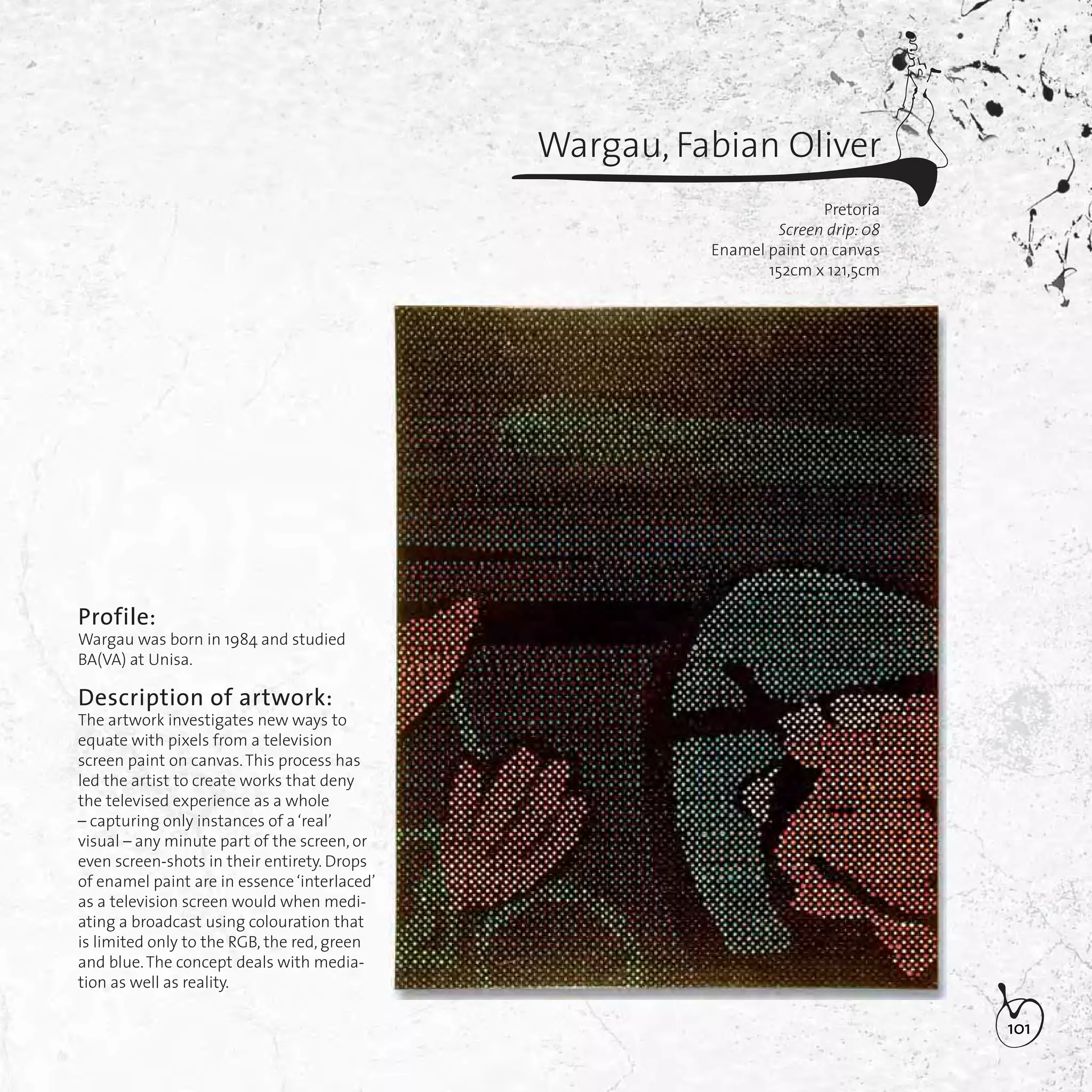 101
Wargau, Fabian Oliver
Pretoria
Screen drip: 08
Enamel paint on canvas
152cm x 121,5cm
Profile:
Wargau was born in 1984 and studied
BA(VA) at Unisa.
Description of artwork:
The artwork investigates new ways to
equate with pixels from a television
screen paint on canvas.This process has
led the artist to create works that deny
the televised experience as a whole
– capturing only instances of a‘real’
visual – any minute part of the screen, or
even screen-shots in their entirety. Drops
of enamel paint are in essence‘interlaced’
as a television screen would when medi-
ating a broadcast using colouration that
is limited only to the RGB, the red, green
and blue.The concept deals with media-
tion as well as reality.
 