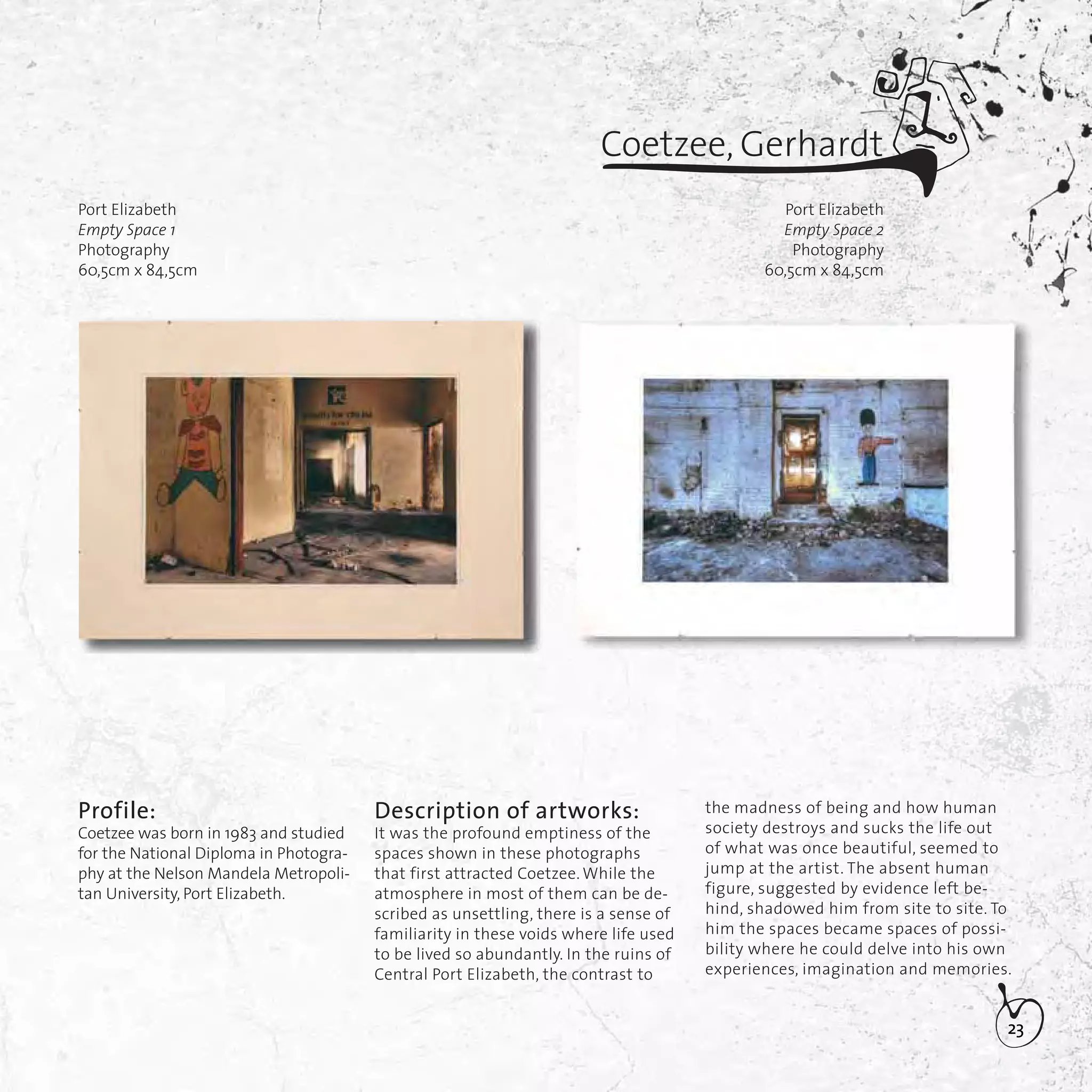 23
Profile:
Coetzee was born in 1983 and studied
for the National Diploma in Photogra-
phy at the Nelson Mandela Metropoli-
tan University, Port Elizabeth.
Port Elizabeth
Empty Space 2
Photography
60,5cm x 84,5cm
Coetzee, Gerhardt
Description of artworks:
It was the profound emptiness of the
spaces shown in these photographs
that first attracted Coetzee. While the
atmosphere in most of them can be de-
scribed as unsettling, there is a sense of
familiarity in these voids where life used
to be lived so abundantly. In the ruins of
Central Port Elizabeth, the contrast to
the madness of being and how human
society destroys and sucks the life out
of what was once beautiful, seemed to
jump at the artist. The absent human
figure, suggested by evidence left be-
hind, shadowed him from site to site. To
him the spaces became spaces of possi-
bility where he could delve into his own
experiences, imagination and memories.
Port Elizabeth
Empty Space 1
Photography
60,5cm x 84,5cm
 