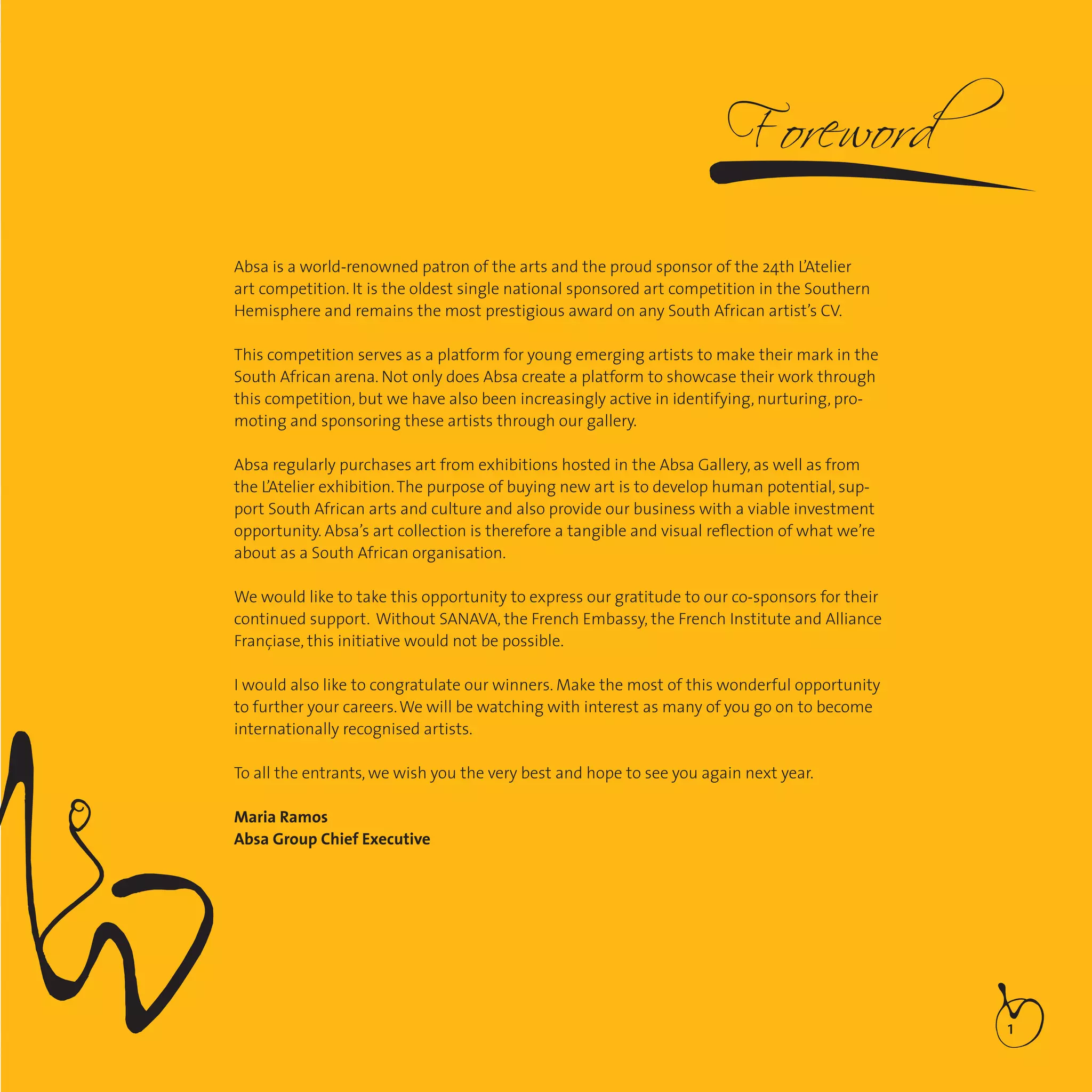 1
Absa is a world-renowned patron of the arts and the proud sponsor of the 24th L’Atelier
art competition. It is the oldest single national sponsored art competition in the Southern
Hemisphere and remains the most prestigious award on any South African artist’s CV.
This competition serves as a platform for young emerging artists to make their mark in the
South African arena. Not only does Absa create a platform to showcase their work through
this competition, but we have also been increasingly active in identifying, nurturing, pro-
moting and sponsoring these artists through our gallery.
Absa regularly purchases art from exhibitions hosted in the Absa Gallery, as well as from
the L’Atelier exhibition.The purpose of buying new art is to develop human potential, sup-
port South African arts and culture and also provide our business with a viable investment
opportunity. Absa’s art collection is therefore a tangible and visual reﬂection of what we’re
about as a South African organisation.
We would like to take this opportunity to express our gratitude to our co-sponsors for their
continued support. Without SANAVA, the French Embassy, the French Institute and Alliance
Françiase, this initiative would not be possible.
I would also like to congratulate our winners. Make the most of this wonderful opportunity
to further your careers.We will be watching with interest as many of you go on to become
internationally recognised artists.
To all the entrants, we wish you the very best and hope to see you again next year.
Maria Ramos
Absa Group Chief Executive
 