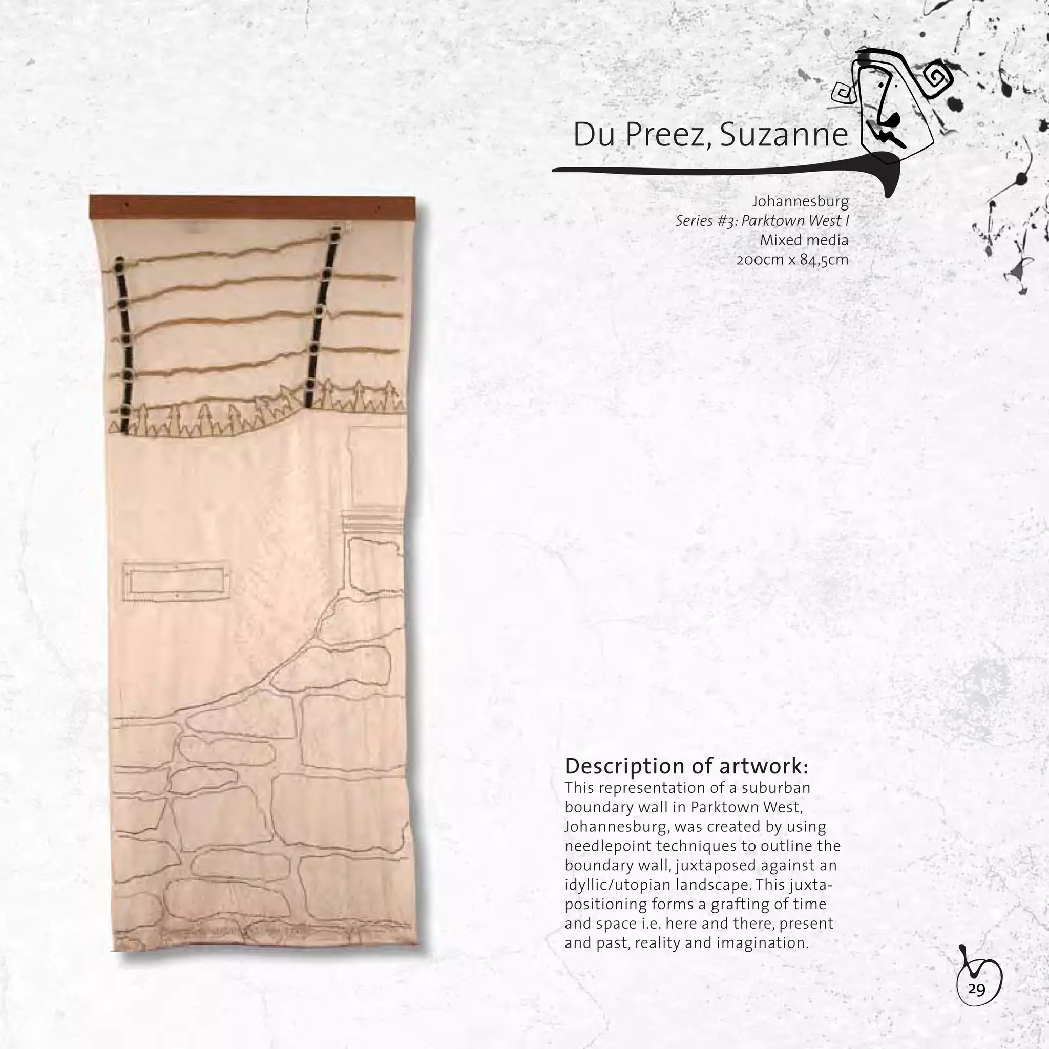 29
Description of artwork:
This representation of a suburban
boundary wall in Parktown West,
Johannesburg, was created by using
needlepoint techniques to outline the
boundary wall, juxtaposed against an
idyllic/utopian landscape. This juxta-
positioning forms a grafting of time
and space i.e. here and there, present
and past, reality and imagination.
Du Preez, Suzanne
Johannesburg
Series #3: Parktown West I
Mixed media
200cm x 84,5cm
 