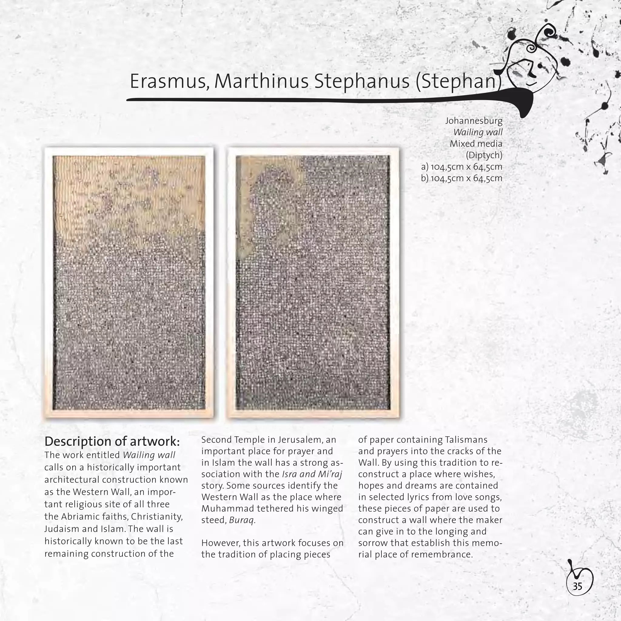 35
Erasmus, Marthinus Stephanus (Stephan)
Johannesburg
Wailing wall
Mixed media
(Diptych)
a) 104,5cm x 64,5cm
b) 104,5cm x 64,5cm
Description of artwork:
The work entitled Wailing wall
calls on a historically important
architectural construction known
as the Western Wall, an impor-
tant religious site of all three
the Abriamic faiths, Christianity,
Judaism and Islam. The wall is
historically known to be the last
remaining construction of the
Second Temple in Jerusalem, an
important place for prayer and
in Islam the wall has a strong as-
sociation with the Isra and Mi’raj
story. Some sources identify the
Western Wall as the place where
Muhammad tethered his winged
steed, Buraq.
However, this artwork focuses on
the tradition of placing pieces
of paper containing Talismans
and prayers into the cracks of the
Wall. By using this tradition to re-
construct a place where wishes,
hopes and dreams are contained
in selected lyrics from love songs,
these pieces of paper are used to
construct a wall where the maker
can give in to the longing and
sorrow that establish this memo-
rial place of remembrance.
 