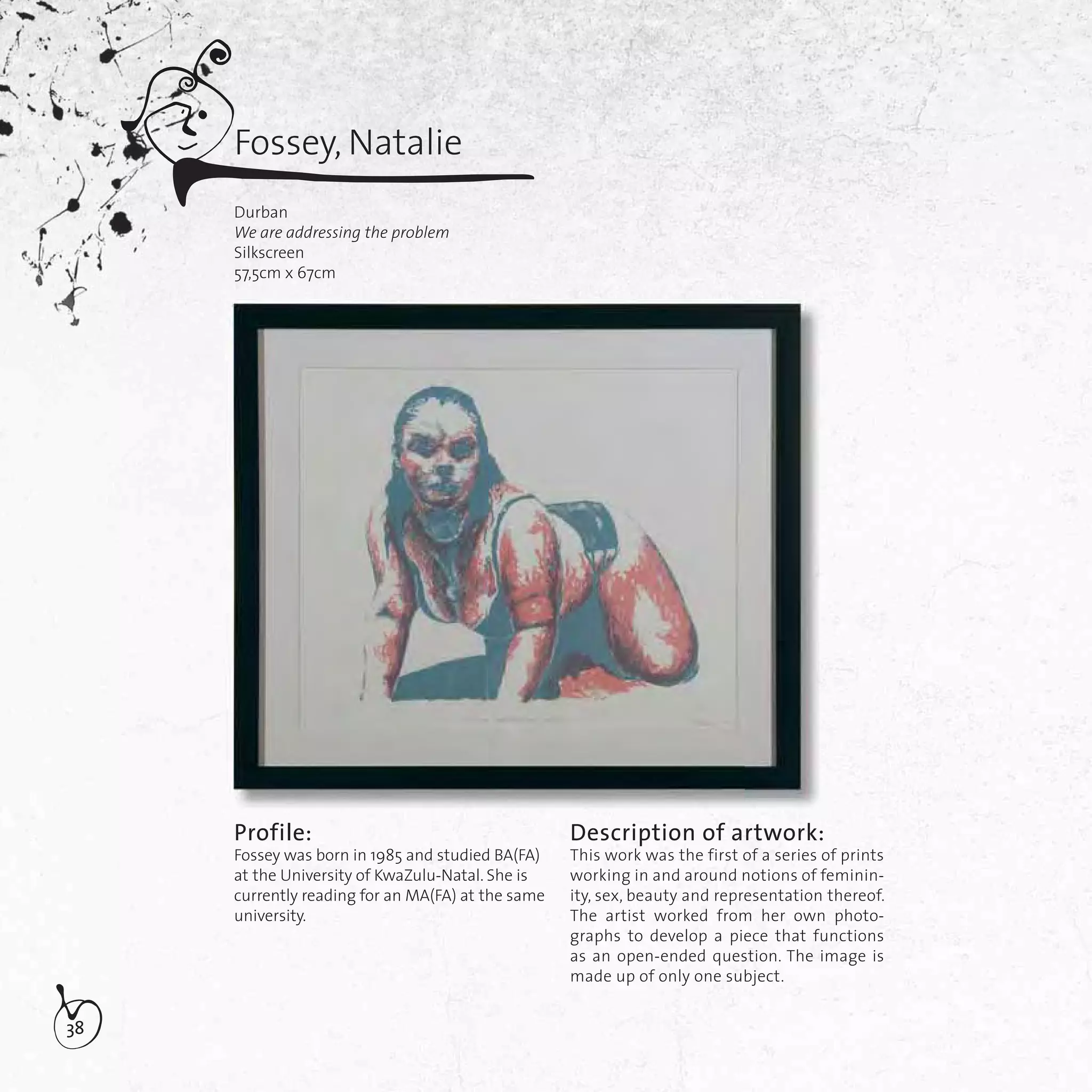 38
Fossey, Natalie
Durban
We are addressing the problem
Silkscreen
57,5cm x 67cm
Profile:
Fossey was born in 1985 and studied BA(FA)
at the University of KwaZulu-Natal. She is
currently reading for an MA(FA) at the same
university.
Description of artwork:
This work was the first of a series of prints
working in and around notions of feminin-
ity, sex, beauty and representation thereof.
The artist worked from her own photo-
graphs to develop a piece that functions
as an open-ended question. The image is
made up of only one subject.
 