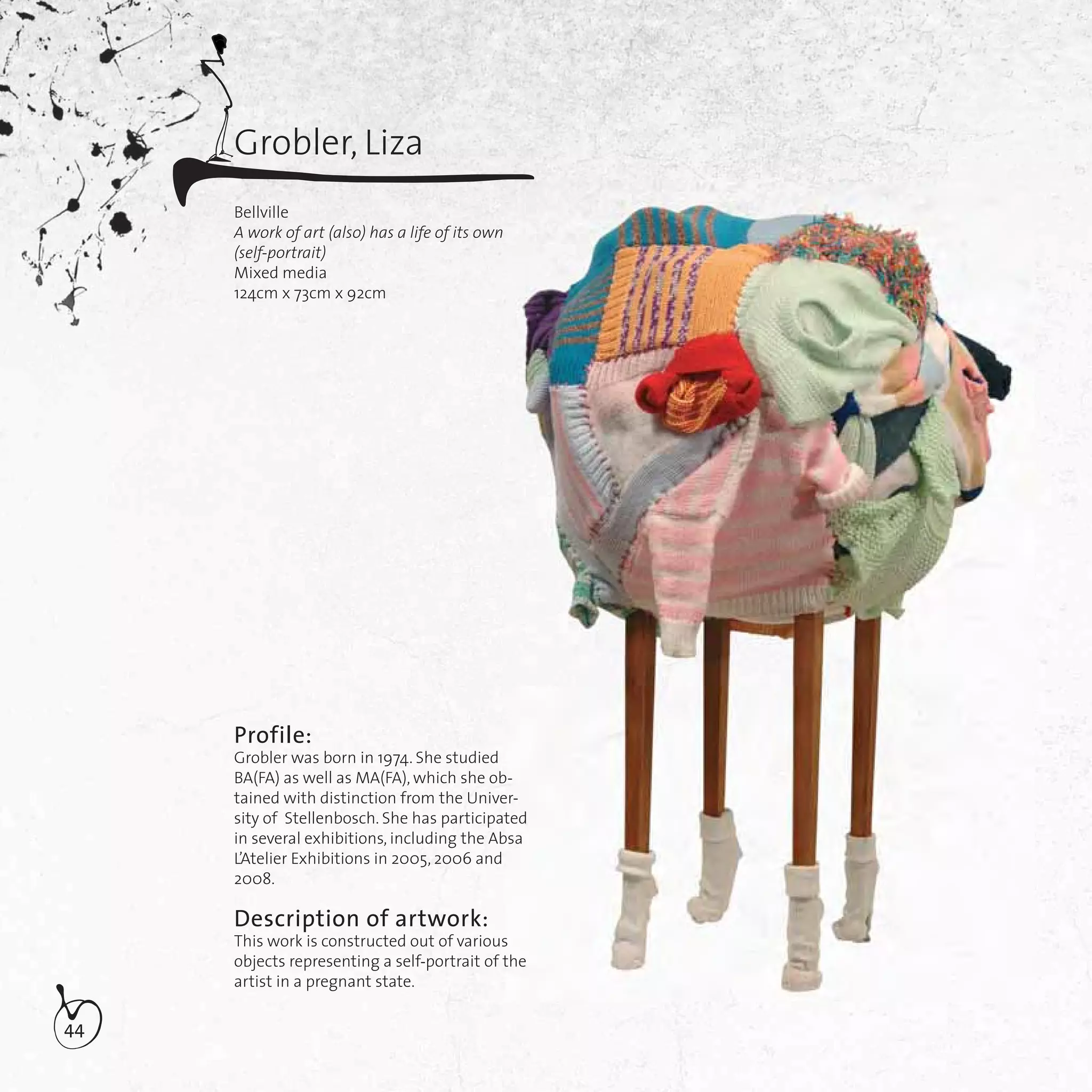 44
Grobler, Liza
Bellville
A work of art (also) has a life of its own
(self-portrait)
Mixed media
124cm x 73cm x 92cm
Profile:
Grobler was born in 1974. She studied
BA(FA) as well as MA(FA), which she ob-
tained with distinction from the Univer-
sity of Stellenbosch. She has participated
in several exhibitions, including the Absa
L’Atelier Exhibitions in 2005, 2006 and
2008.
Description of artwork:
This work is constructed out of various
objects representing a self-portrait of the
artist in a pregnant state.
b-
er-
ted
bsa
s
the
 