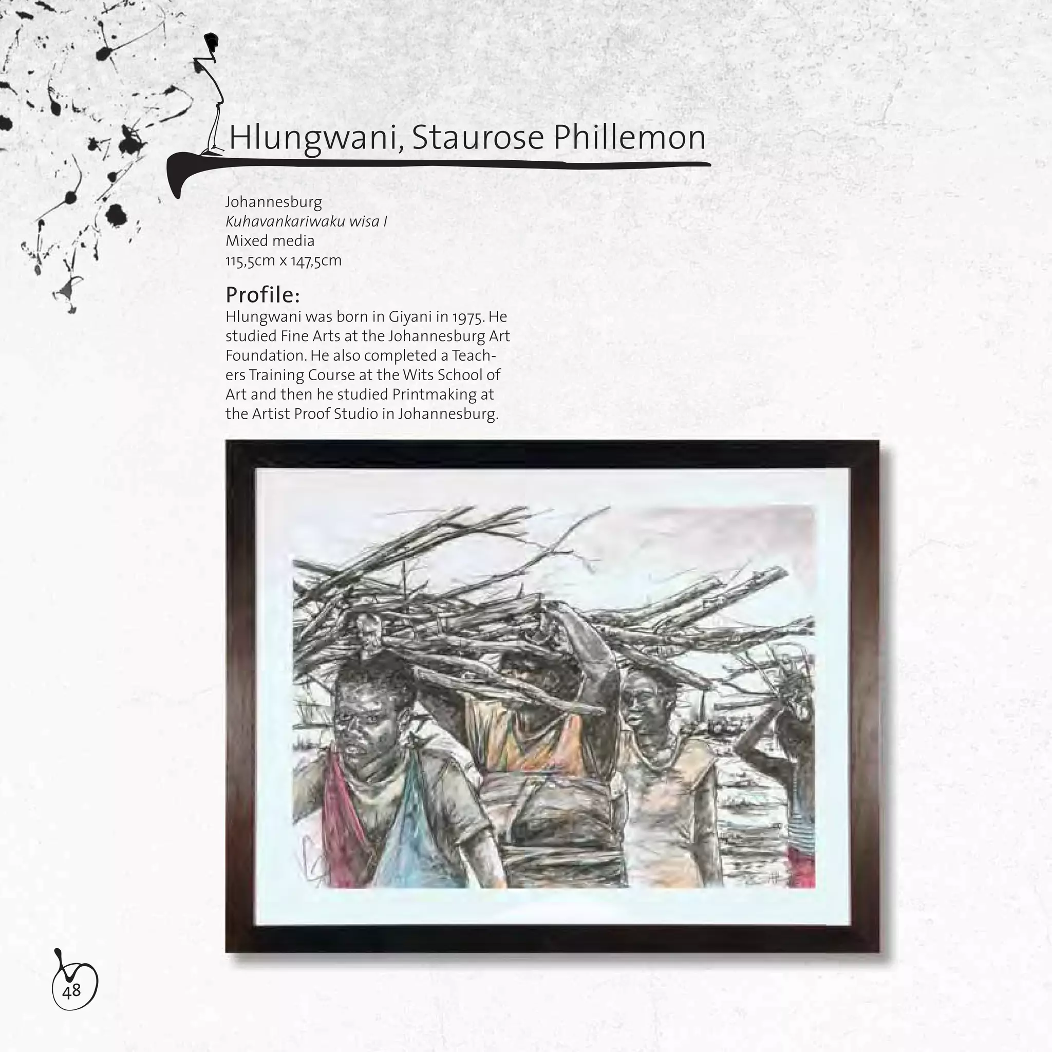 48
Hlungwani, Staurose Phillemon
Johannesburg
Kuhavankariwaku wisa I
Mixed media
115,5cm x 147,5cm
Profile:
Hlungwani was born in Giyani in 1975. He
studied Fine Arts at the Johannesburg Art
Foundation. He also completed a Teach-
ers Training Course at the Wits School of
Art and then he studied Printmaking at
the Artist Proof Studio in Johannesburg.
 