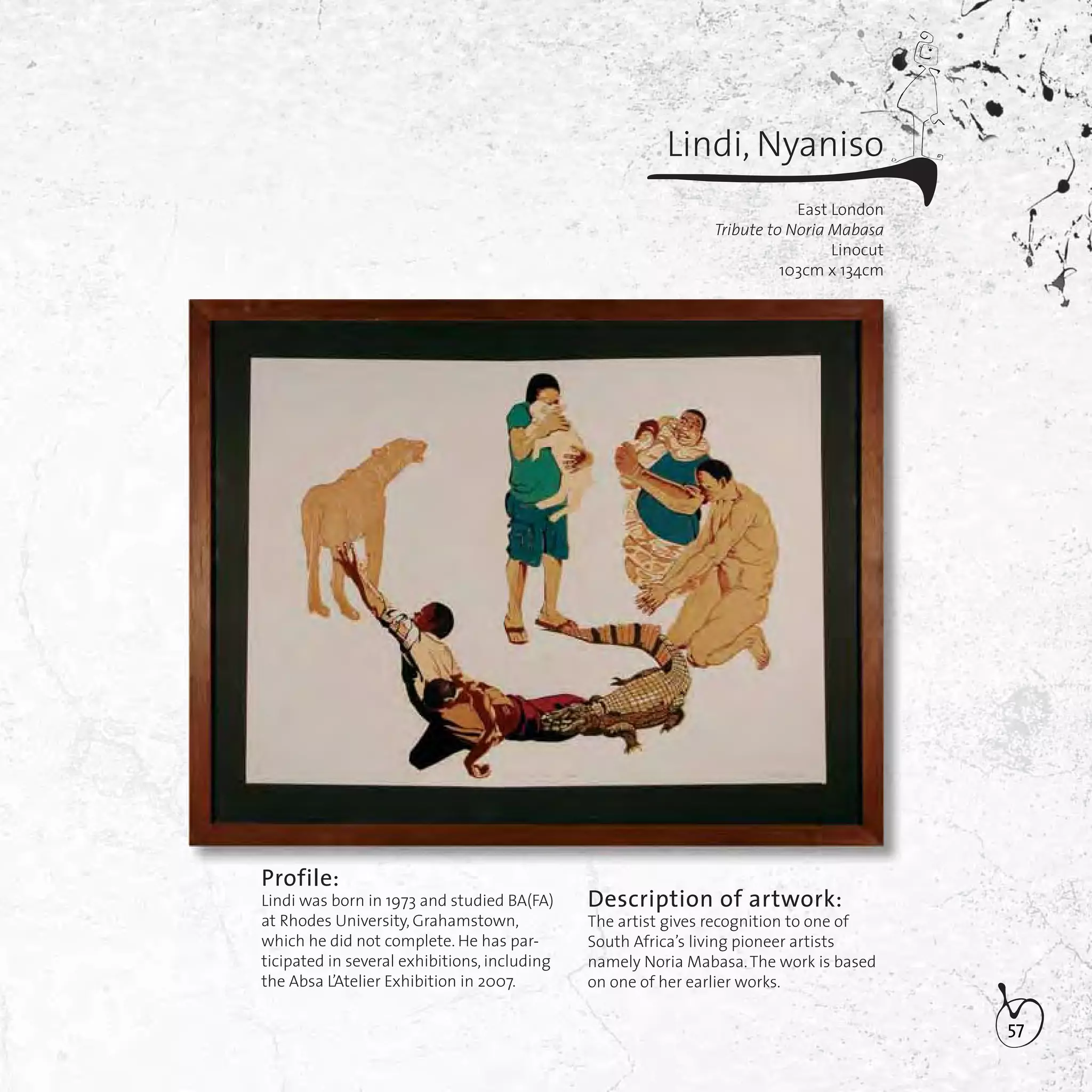 57
Description of artwork:
The artist gives recognition to one of
South Africa’s living pioneer artists
namely Noria Mabasa.The work is based
on one of her earlier works.
Profile:
Lindi was born in 1973 and studied BA(FA)
at Rhodes University, Grahamstown,
which he did not complete. He has par-
ticipated in several exhibitions, including
the Absa L’Atelier Exhibition in 2007.
Lindi, Nyaniso
East London
Tribute to Noria Mabasa
Linocut
103cm x 134cm
 