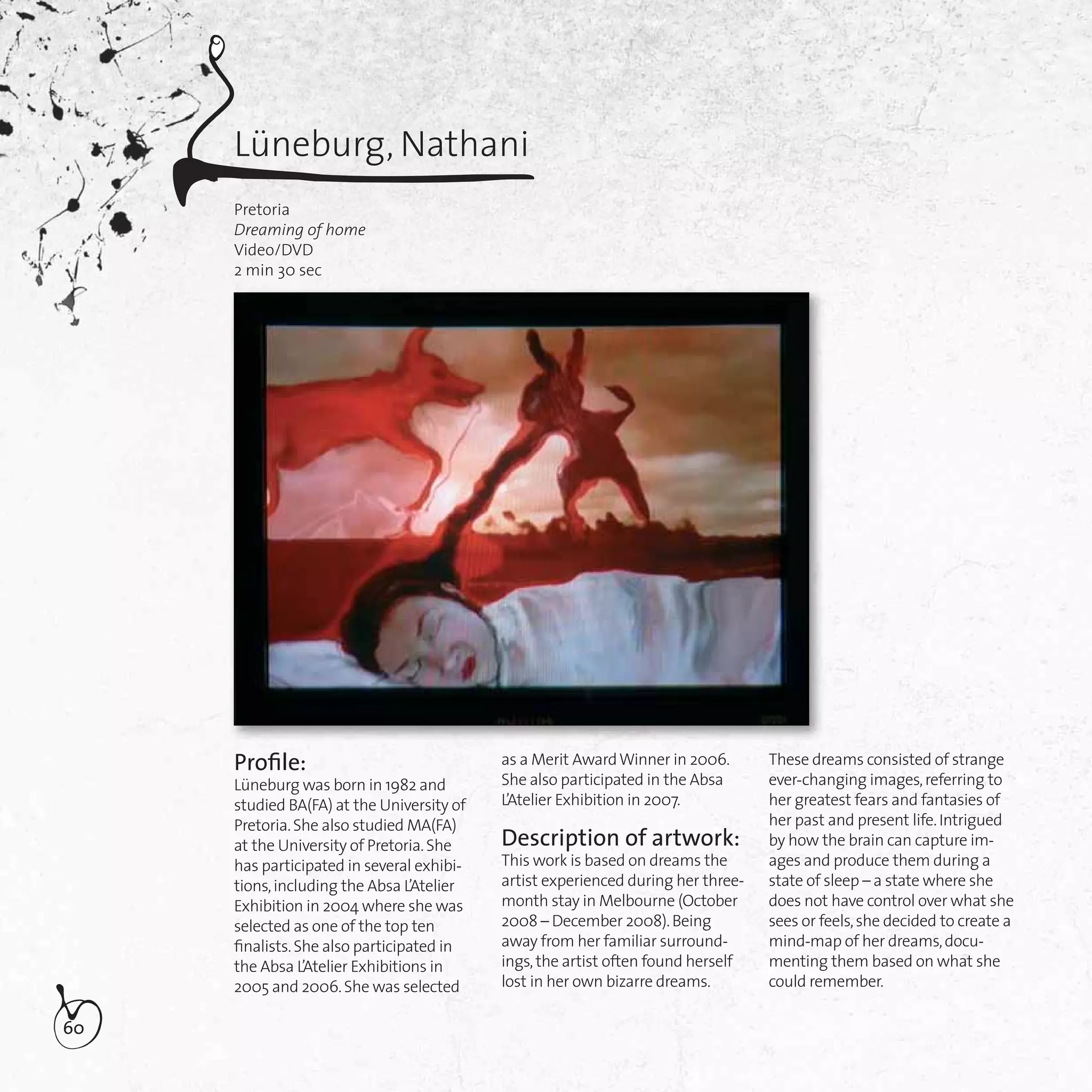 60
Lüneburg, Nathani
Pretoria
Dreaming of home
Video/DVD
2 min 30 sec
Proﬁle:
Lüneburg was born in 1982 and
studied BA(FA) at the University of
Pretoria.She also studied MA(FA)
at the University of Pretoria.She
has participated in several exhibi-
tions,including the Absa L’Atelier
Exhibition in 2004 where she was
selected as one of the top ten
ﬁnalists.She also participated in
the Absa L’Atelier Exhibitions in
2005 and 2006.She was selected
as a Merit AwardWinner in 2006.
She also participated in the Absa
L’Atelier Exhibition in 2007.
Description of artwork:
This work is based on dreams the
artist experienced during her three-
month stay in Melbourne (October
2008 – December 2008).Being
away from her familiar surround-
ings,the artist often found herself
lost in her own bizarre dreams.
These dreams consisted of strange
ever-changing images,referring to
her greatest fears and fantasies of
her past and present life.Intrigued
by how the brain can capture im-
ages and produce them during a
state of sleep – a state where she
does not have control over what she
sees or feels,she decided to create a
mind-map of her dreams,docu-
menting them based on what she
could remember.
 