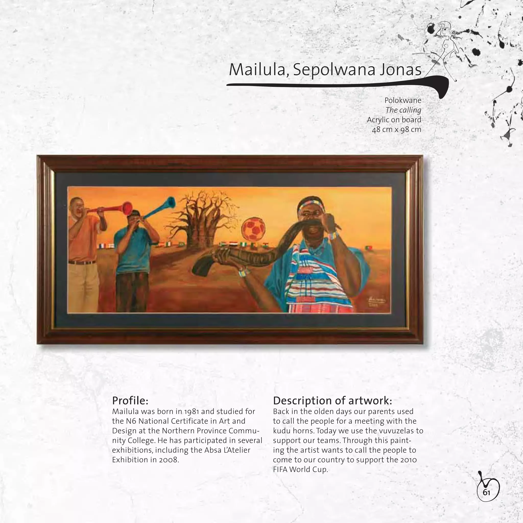 61
Mailula, Sepolwana Jonas
Polokwane
The calling
Acrylic on board
48 cm x 98 cm
Profile:
Mailula was born in 1981 and studied for
the N6 National Certificate in Art and
Design at the Northern Province Commu-
nity College. He has participated in several
exhibitions, including the Absa L’Atelier
Exhibition in 2008.
Description of artwork:
Back in the olden days our parents used
to call the people for a meeting with the
kudu horns. Today we use the vuvuzelas to
support our teams. Through this paint-
ing the artist wants to call the people to
come to our country to support the 2010
FIFA World Cup.
 