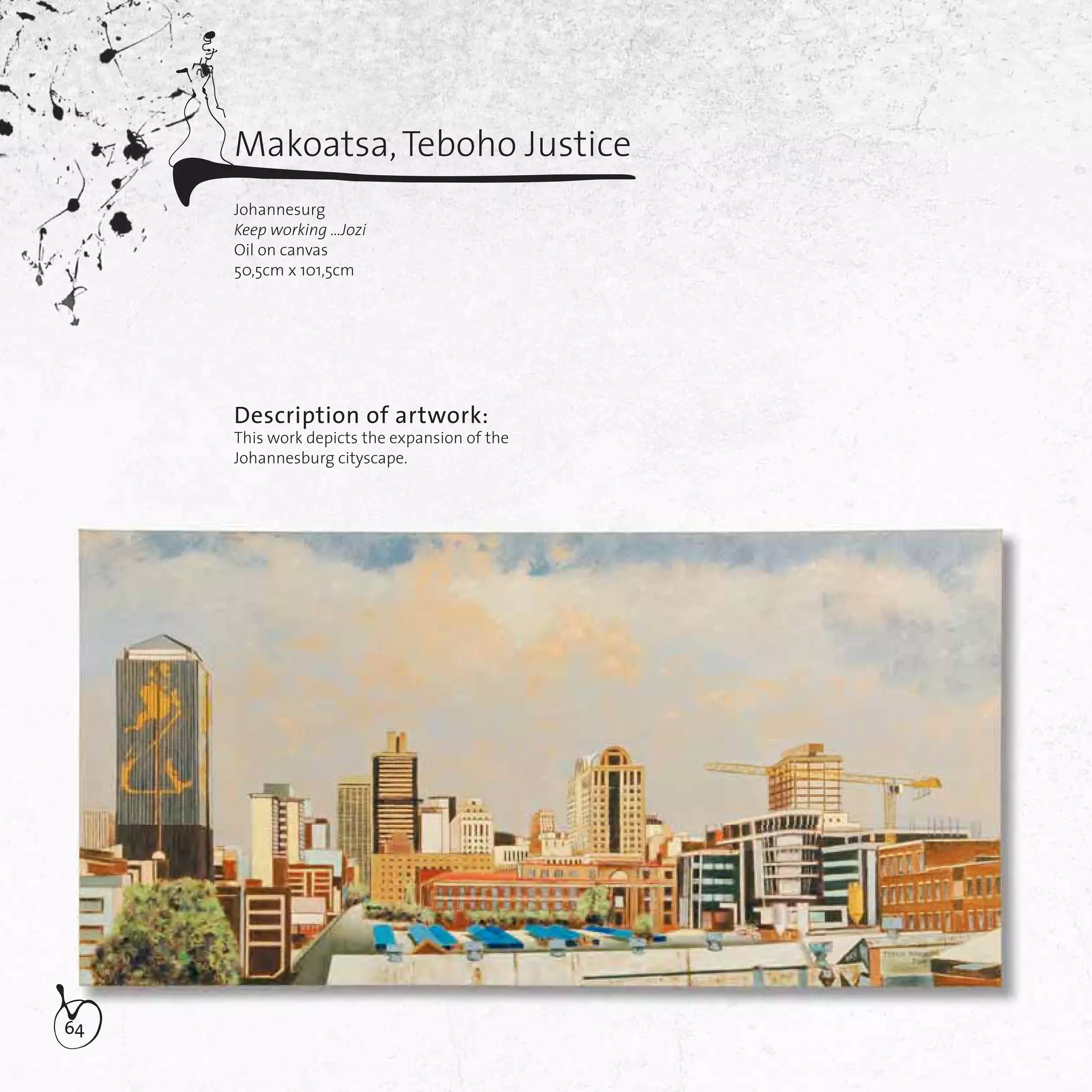 64
Makoatsa,Teboho Justice
Johannesurg
Keep working …Jozi
Oil on canvas
50,5cm x 101,5cm
Description of artwork:
This work depicts the expansion of the
Johannesburg cityscape.
 