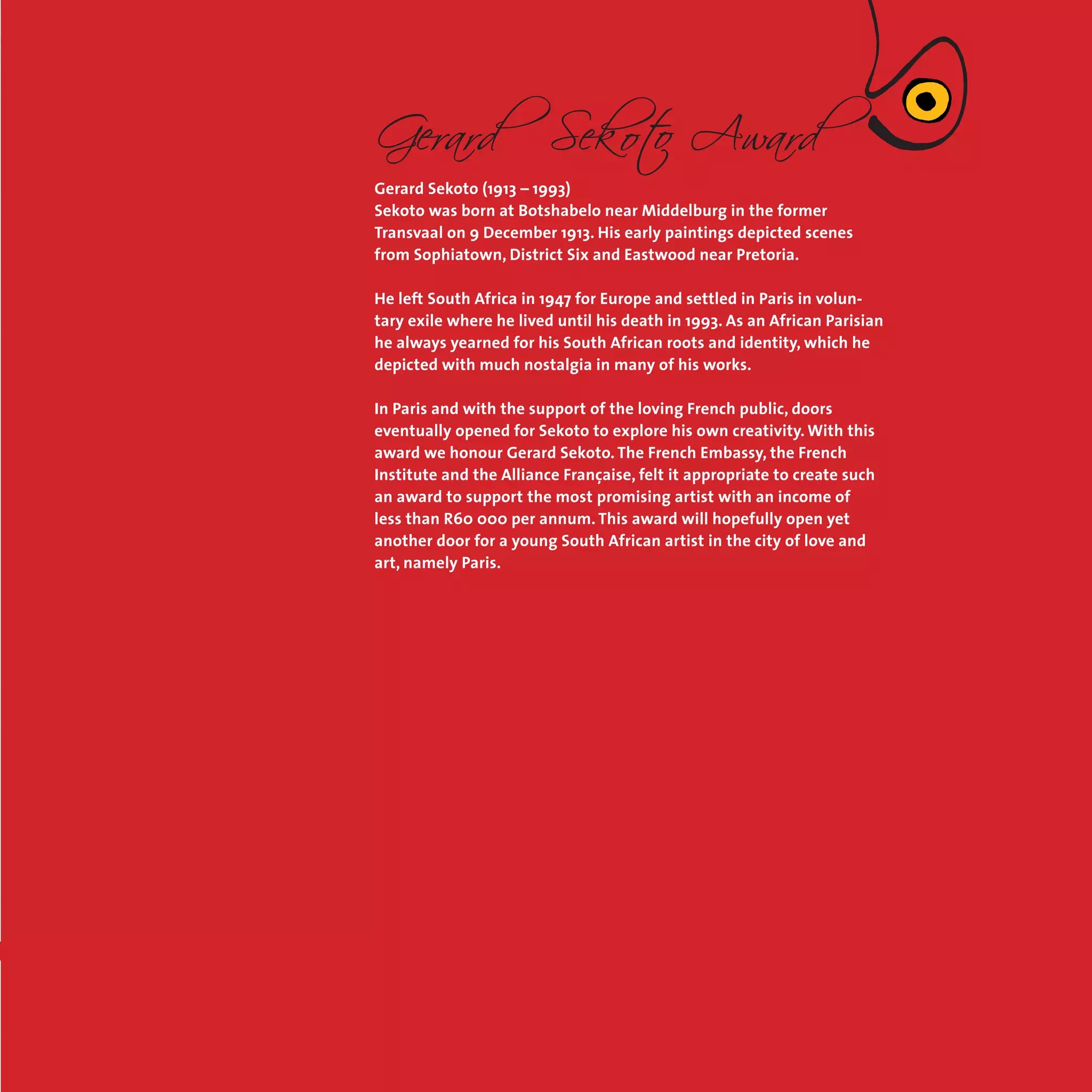 5
Gerard Sekoto (1913 – 1993)
Sekoto was born at Botshabelo near Middelburg in the former
Transvaal on 9 December 1913. His early paintings depicted scenes
from Sophiatown, District Six and Eastwood near Pretoria.
He left South Africa in 1947 for Europe and settled in Paris in volun-
tary exile where he lived until his death in 1993. As an African Parisian
he always yearned for his South African roots and identity, which he
depicted with much nostalgia in many of his works.
In Paris and with the support of the loving French public, doors
eventually opened for Sekoto to explore his own creativity. With this
award we honour Gerard Sekoto. The French Embassy, the French
Institute and the Alliance Française, felt it appropriate to create such
an award to support the most promising artist with an income of
less than R60 000 per annum. This award will hopefully open yet
another door for a young South African artist in the city of love and
art, namely Paris.
 