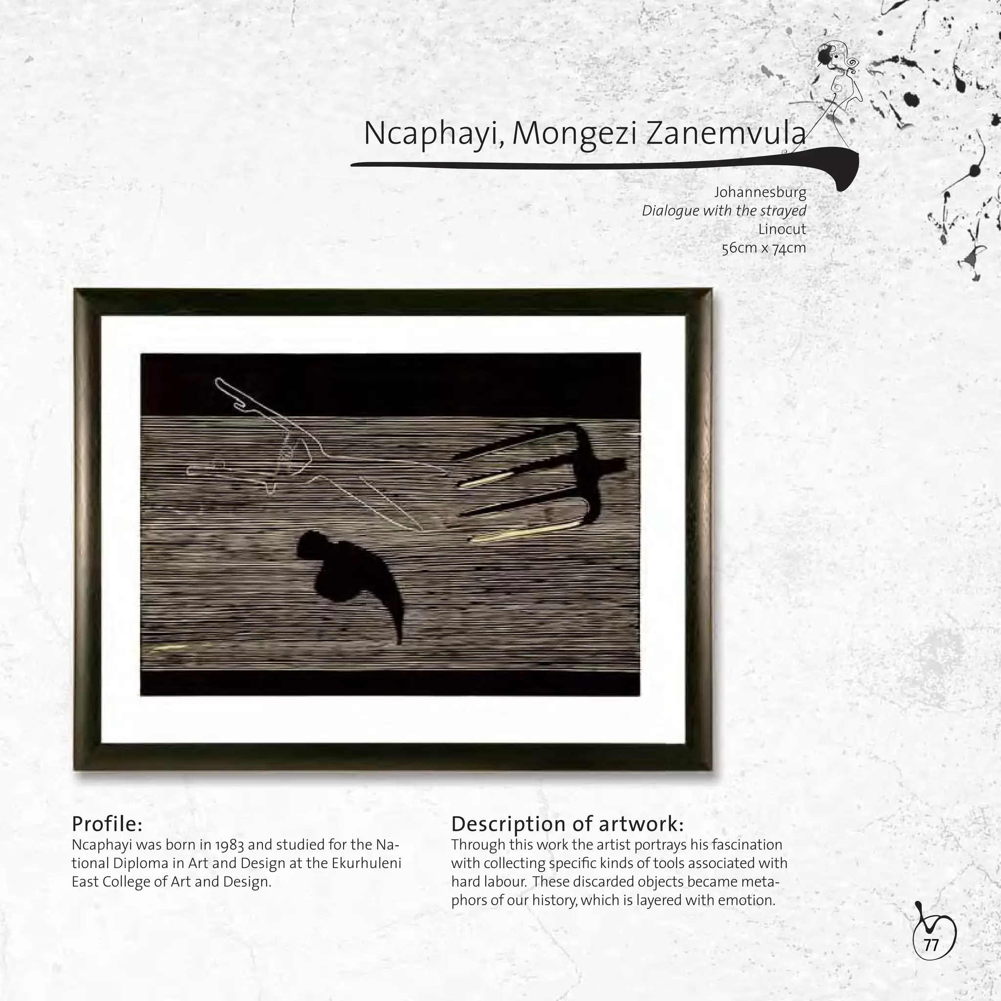 77
Ncaphayi, Mongezi Zanemvula
Johannesburg
Dialogue with the strayed
Linocut
56cm x 74cm
Profile:
Ncaphayi was born in 1983 and studied for the Na-
tional Diploma in Art and Design at the Ekurhuleni
East College of Art and Design.
Description of artwork:
Through this work the artist portrays his fascination
with collecting speciﬁc kinds of tools associated with
hard labour. These discarded objects became meta-
phors of our history,which is layered with emotion.
 