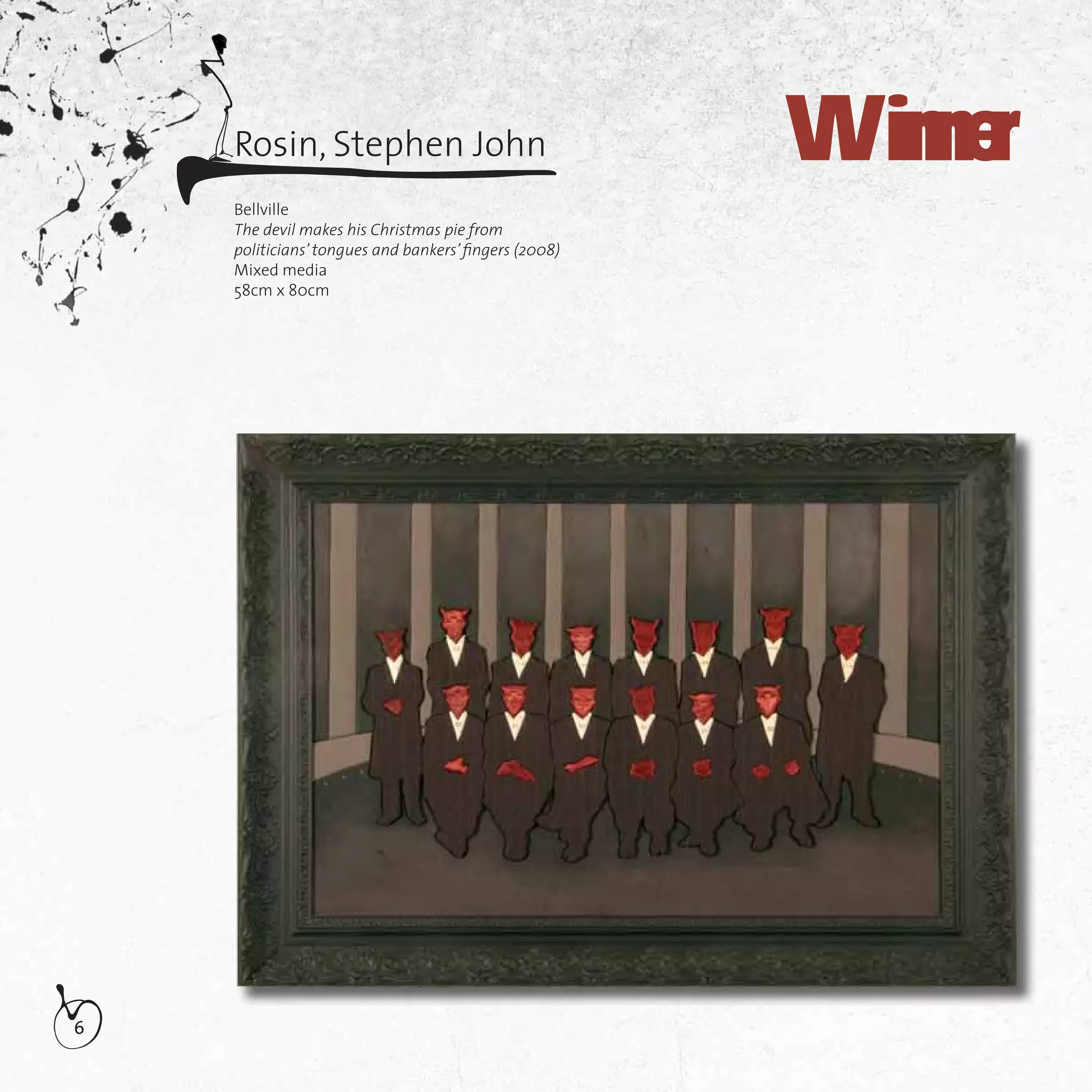6
Rosin, Stephen John Winner
Bellville
The devil makes his Christmas pie from
politicians’ tongues and bankers’ﬁngers (2008)
Mixed media
58cm x 80cm
 