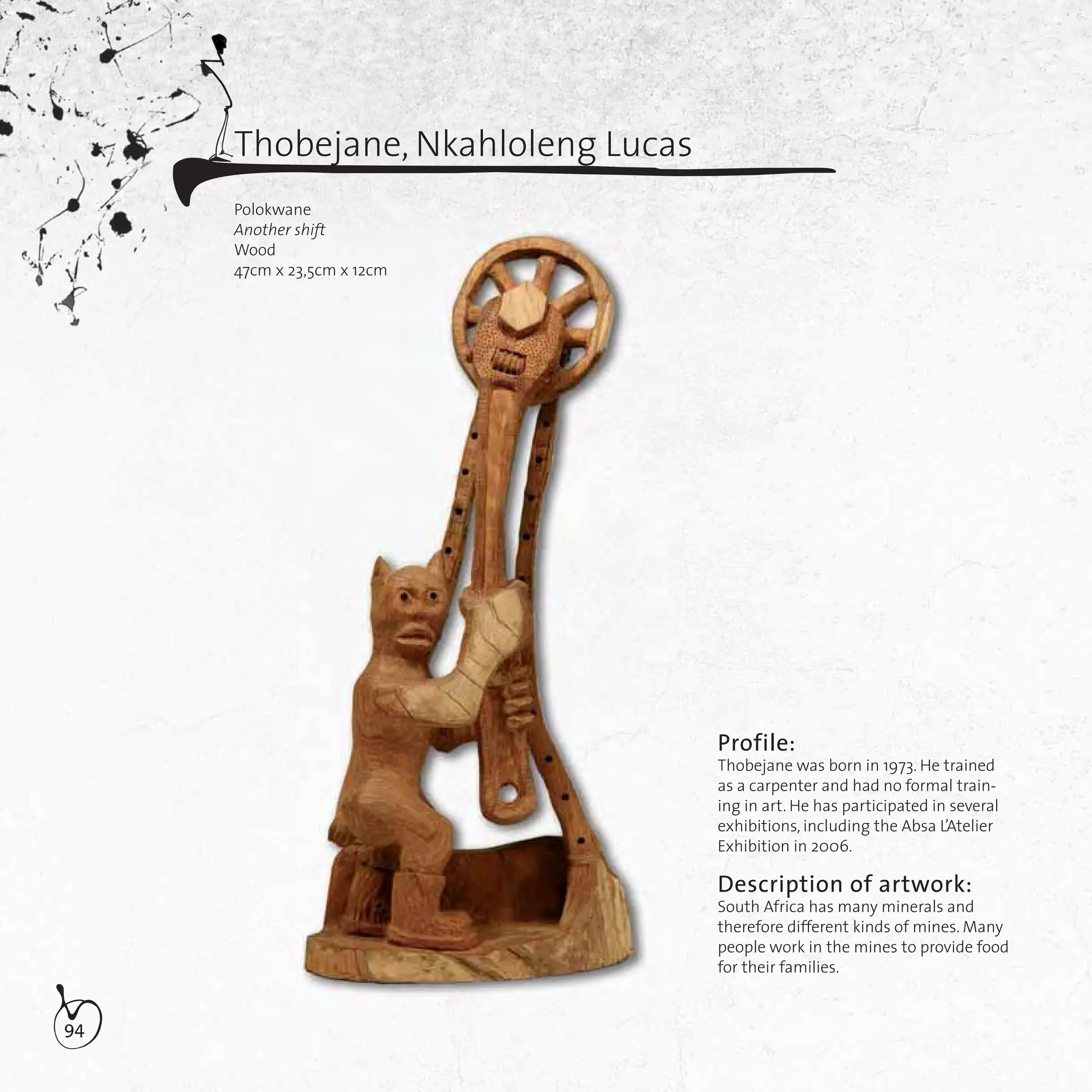 94
Thobejane, Nkahloleng Lucas
Polokwane
Another shift
Wood
47cm x 23,5cm x 12cm
Profile:
Thobejane was born in 1973. He trained
as a carpenter and had no formal train-
ing in art. He has participated in several
exhibitions, including the Absa L’Atelier
Exhibition in 2006.
Description of artwork:
South Africa has many minerals and
therefore different kinds of mines. Many
people work in the mines to provide food
for their families.
nother shift
Wood
7cm x 23
shiftshift
3,5cm x 12cm
 