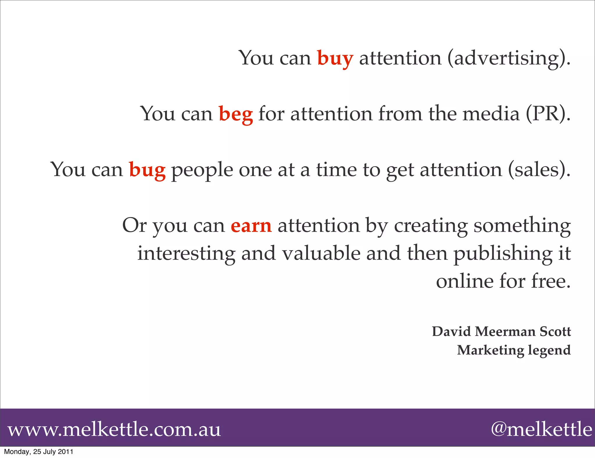You can buy attention (advertising).

                        You can beg for attention from the media (PR).

             You can bug people one at a time to get attention (sales).

                       Or you can earn attention by creating something
                        interesting and valuable and then publishing it
                                                         online for free.

                                                         David Meerman Scott
                                                            Marketing legend




www.melkettle.com.au                                             @melkettle
Monday, 25 July 2011
 
