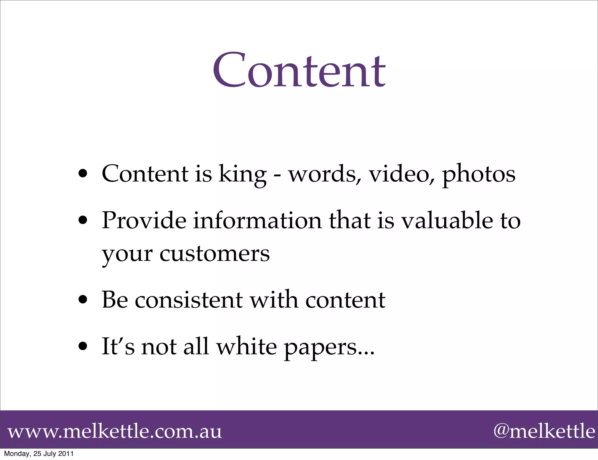 Content
                       • Content is king - words, video, photos
                       • Provide information that is valuable to
                         your customers
                       • Be consistent with content
                       • It’s not all white papers...


www.melkettle.com.au                                         @melkettle
Monday, 25 July 2011
 