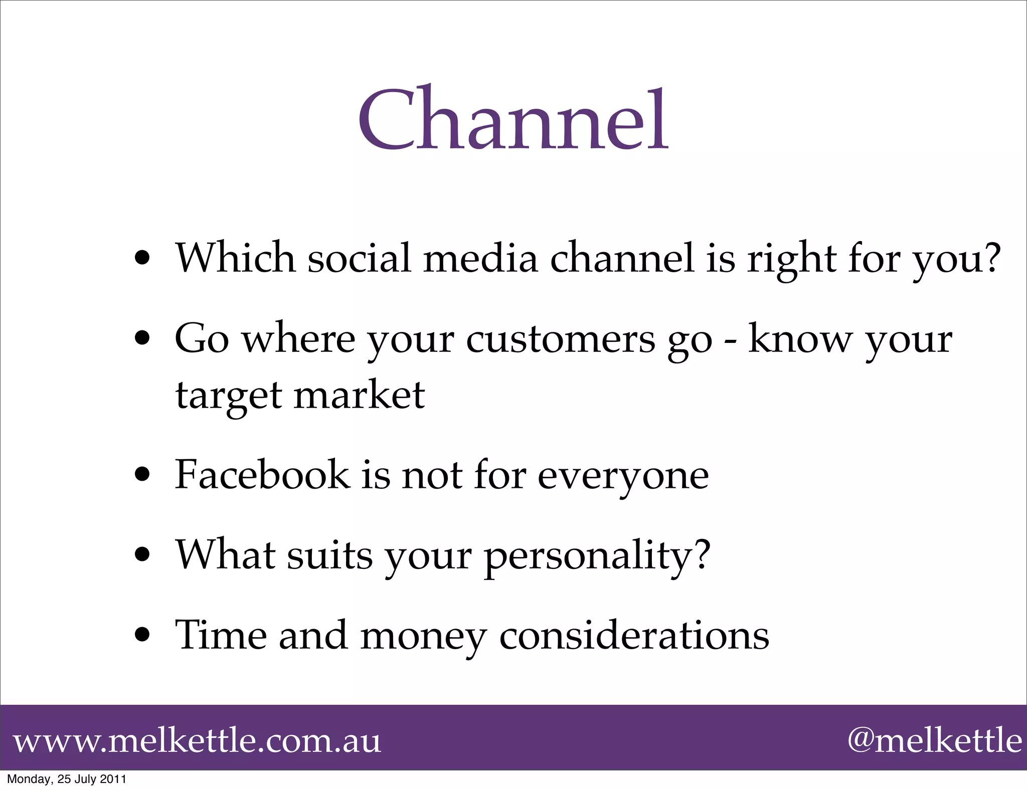 Channel
                       • Which social media channel is right for you?
                       • Go where your customers go - know your
                         target market
                       • Facebook is not for everyone
                       • What suits your personality?
                       • Time and money considerations

www.melkettle.com.au                                        @melkettle
Monday, 25 July 2011
 