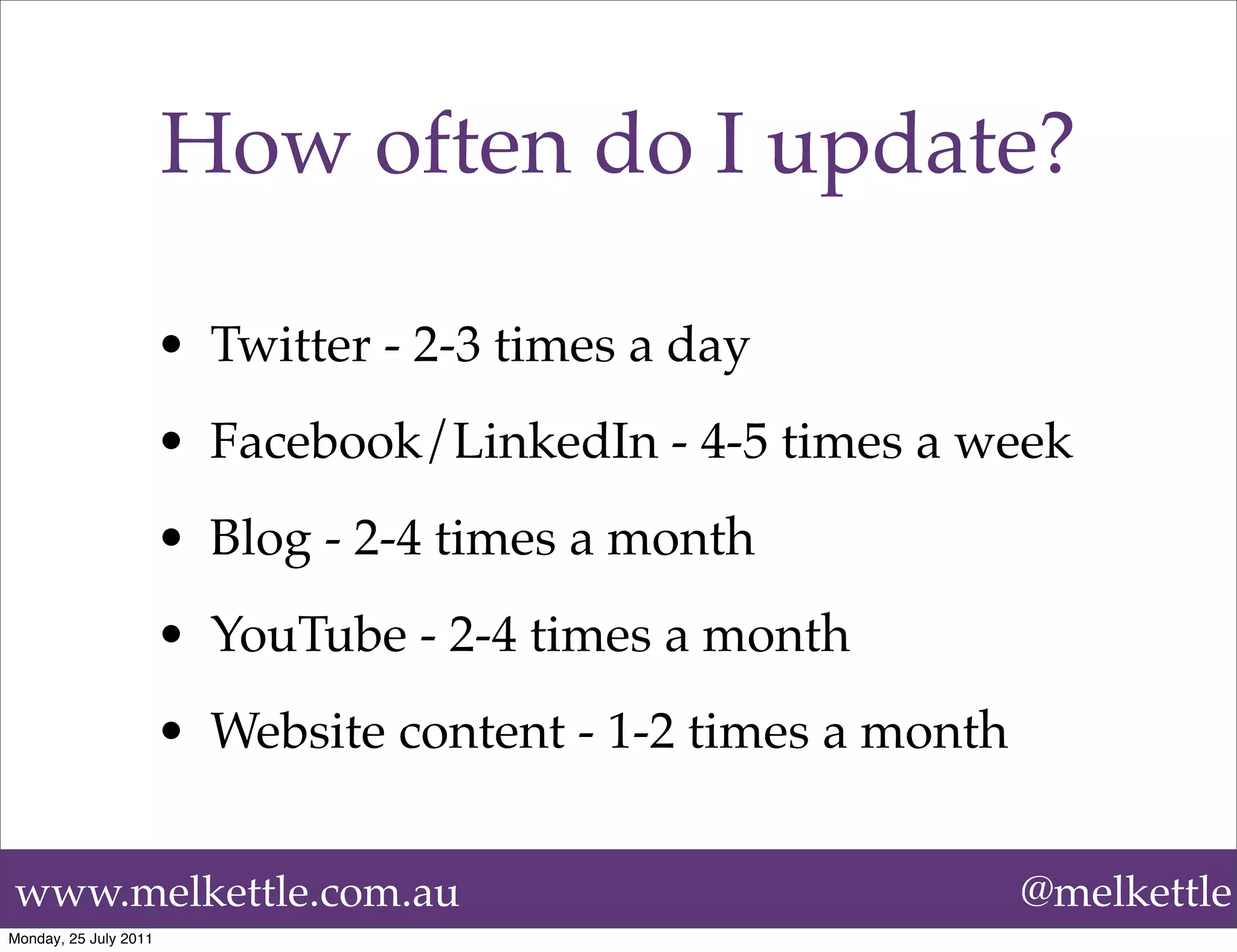How often do I update?

                       • Twitter - 2-3 times a day
                       • Facebook/LinkedIn - 4-5 times a week
                       • Blog - 2-4 times a month
                       • YouTube - 2-4 times a month
                       • Website content - 1-2 times a month


www.melkettle.com.au                                           @melkettle
Monday, 25 July 2011
 