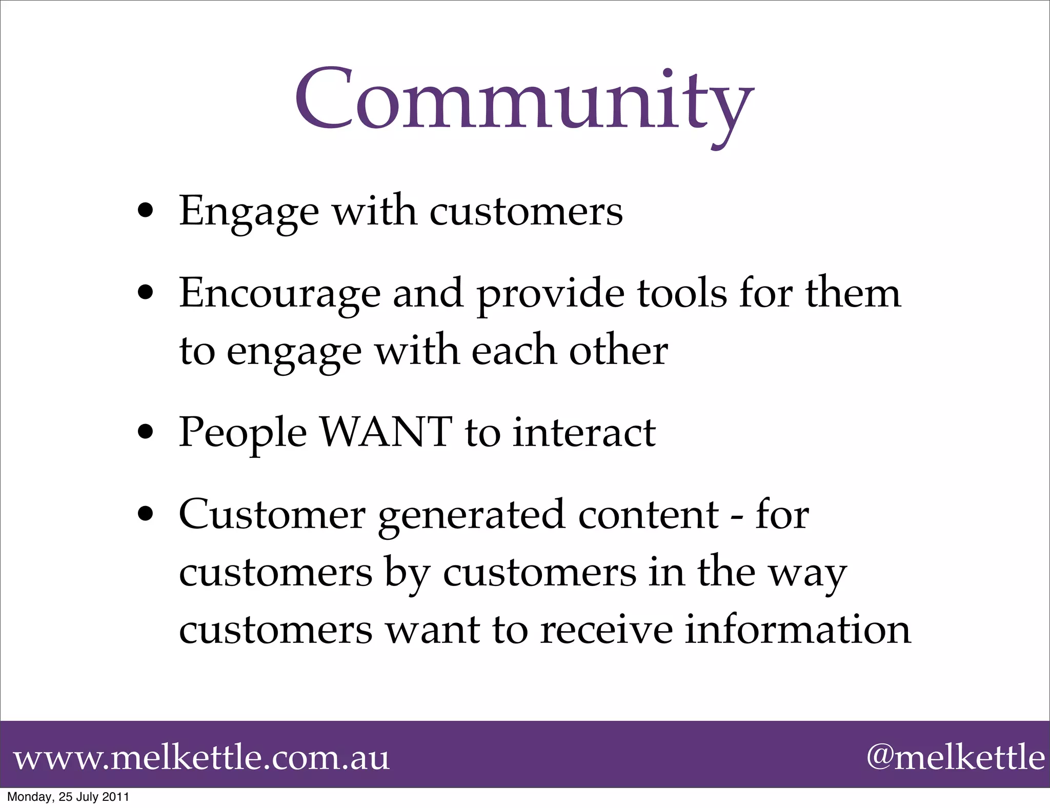 Community
                       • Engage with customers
                       • Encourage and provide tools for them
                         to engage with each other
                       • People WANT to interact
                       • Customer generated content - for
                         customers by customers in the way
                         customers want to receive information

www.melkettle.com.au                                       @melkettle
Monday, 25 July 2011
 