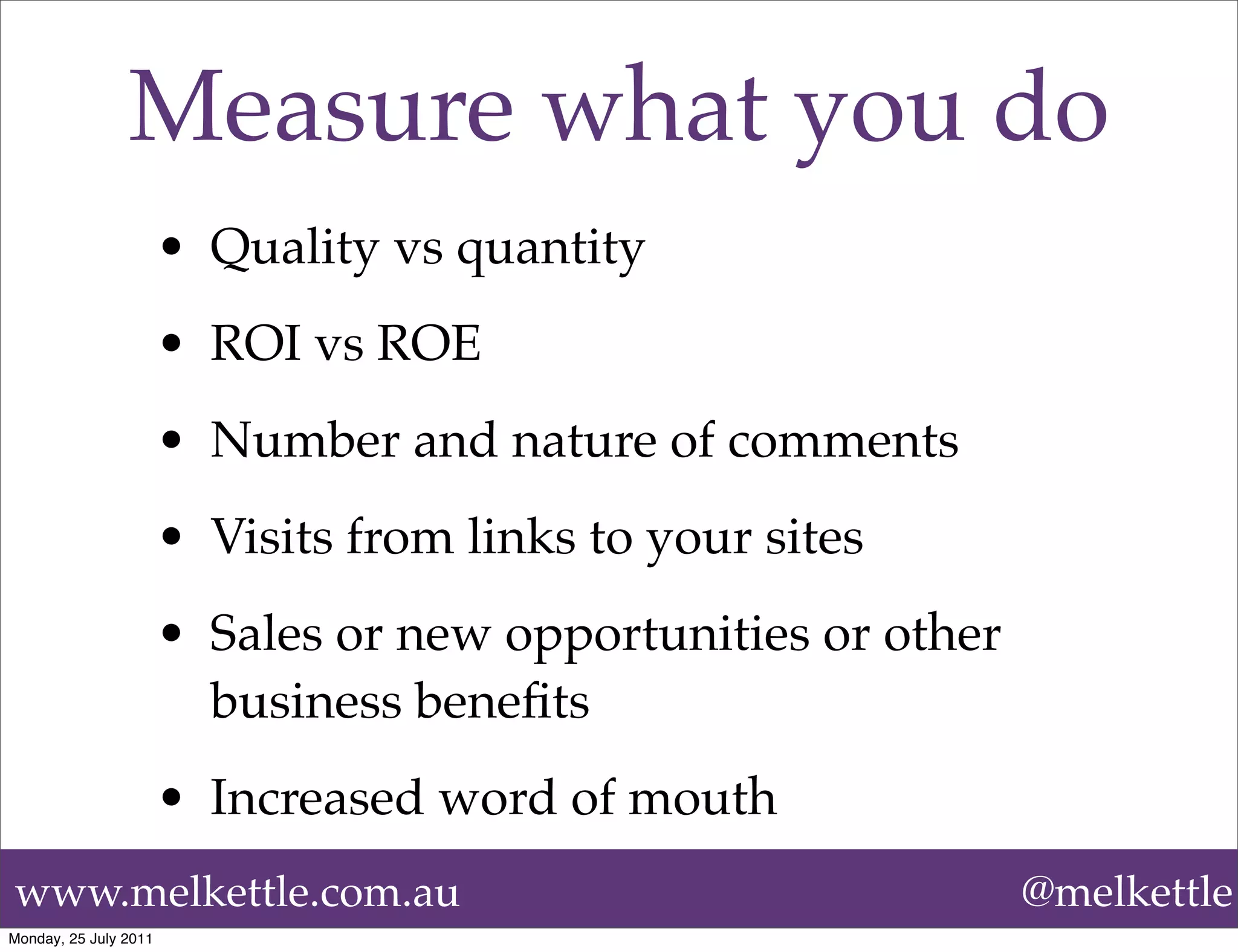Measure what you do
                       • Quality vs quantity
                       • ROI vs ROE
                       • Number and nature of comments
                       • Visits from links to your sites
                       • Sales or new opportunities or other
                         business beneﬁts
                       • Increased word of mouth
www.melkettle.com.au                                           @melkettle
Monday, 25 July 2011
 