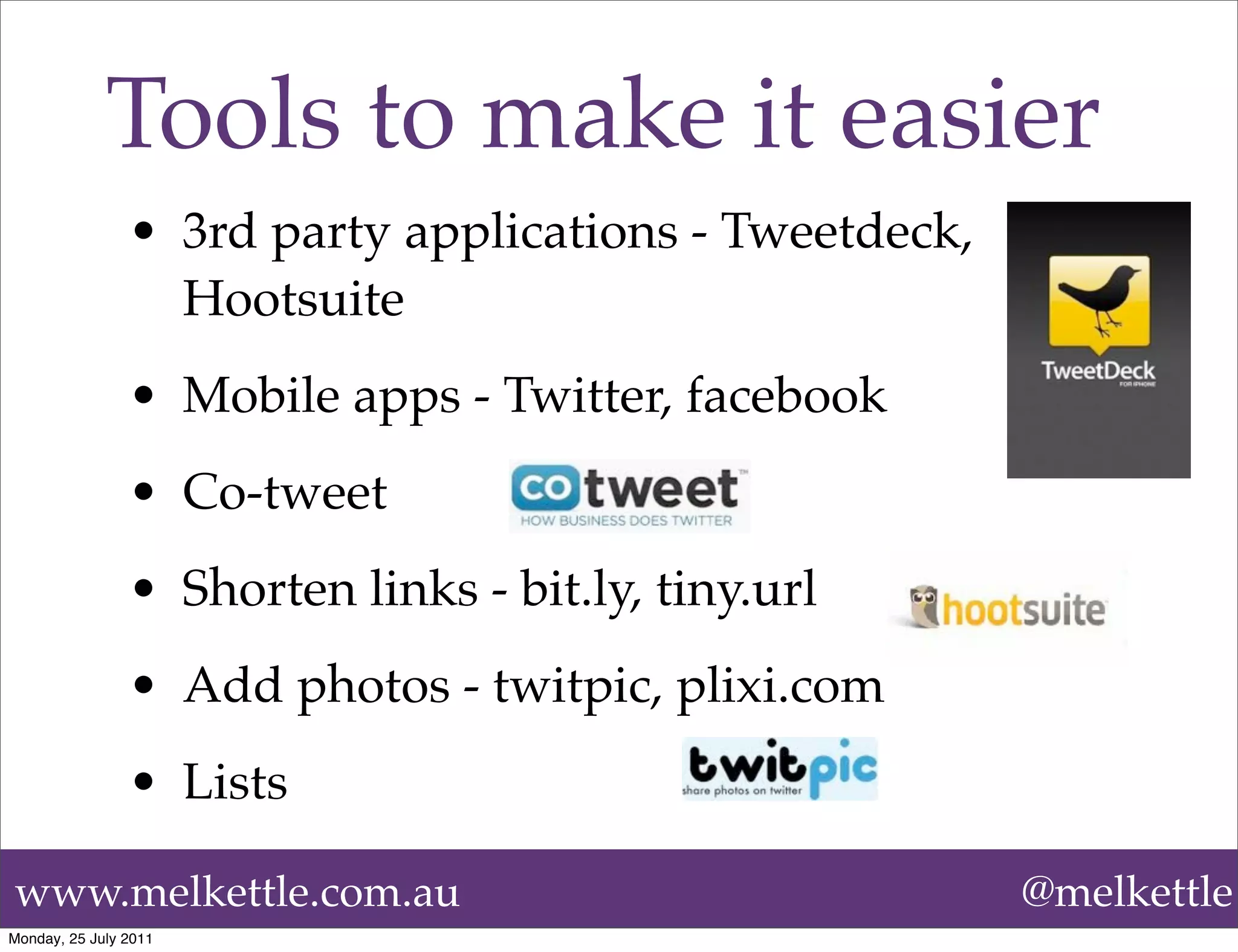 Tools to make it easier
                • 3rd party applications - Tweetdeck,
                  Hootsuite
                • Mobile apps - Twitter, facebook
                • Co-tweet
                • Shorten links - bit.ly, tiny.url
                • Add photos - twitpic, plixi.com
                • Lists

www.melkettle.com.au                                    @melkettle
Monday, 25 July 2011
 