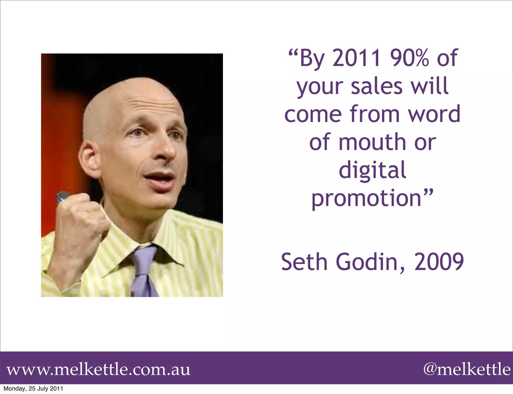 “By 2011 90% of
                        your sales will
                       come from word
                         of mouth or
                            digital
                         promotion”

                       Seth Godin, 2009



www.melkettle.com.au               @melkettle
Monday, 25 July 2011
 