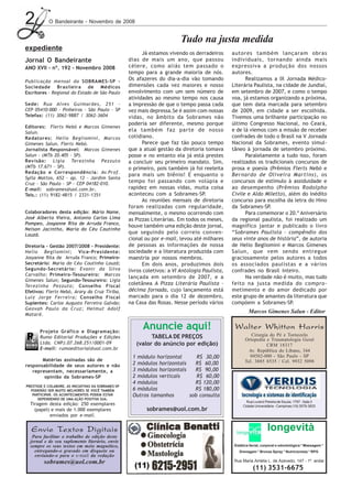 2           O Bandeirante - Novembro de 2008


                                                                             Tudo na justa medida
expediente
                                                            Já estamos vivendo os derradeiros      autores também lançaram obras
Jornal O Bandeirante                                  dias de mais um ano, que passou              individuais, tornando ainda mais
ANO XVII - nº. 192 - Novembro 2008                    célere, como aliás tem passado o             expressiva a produção dos nossos
                                                      tempo para a grande maioria de nós.          autores.
Publicação mensal da SOBRAMES-SP -
                                                      Os afazeres do dia-a-dia vão tomando               Realizamos a IX Jornada Médico-
Sociedade Brasileira de Médicos                       dimensões cada vez maiores e nosso           Literária Paulista, na cidade de Jundiaí,
Escritores - Regional do Estado de São Paulo          envolvimento com um sem número de            em setembro de 2007, e como o tempo
                                                      atividades ao mesmo tempo nos causa          voa, já estamos organizando a próxima,
Sede: Rua Alves Guimarães, 251 -                      a impressão de que o tempo passa cada        que tem data marcada para setembro
CEP 05410-000 - Pinheiros - São Paulo - SP            vez mais depressa.Se é assim com nossas      de 2009, em cidade a ser escolhida.
Telefax: (11) 3062-9887 / 3062-3604                   vidas, no âmbito da Sobrames não             Tivemos uma brilhante participação no
                                                      poderia ser diferente, mesmo porque          último Congresso Nacional, no Ceará,
Editores: Flerts Nebó e Marcos Gimenes
Salun.
                                                      ela também faz parte de nosso                e de lá viemos com a missão de receber
Redatores: Helio Begliomini, Marcos                   cotidiano.                                   confrades de todo o Brasil na V Jornada
Gimenes Salun, Flerts Nebó.                                 Parece que faz tão pouco tempo         Nacional da Sobrames, evento simul-
Jornalista Responsável: Marcos Gimenes                que a atual gestão da diretoria tomava       tâneo à jornada de setembro próximo.
Salun - (MTb 20.405 - SP).                            posse e no entanto ela já está prestes             Paralelamente a tudo isso, foram
Rev isão: Ligia Terezinha Pezzuto                     a concluir seu primeiro mandato. Sim,        realizados os tradicionais concursos de
(MTb 17.671 - SP).                                    o primeiro, pois também já foi reeleita      prosa e poesia (Prêmios Flerts Nebó e
Redação e Correspondência: Av.Prof.
                                                      para mais um biênio! E enquanto o            Bernardo de Oliveira Martins), os
Sylla Mattos, 652 - ap. 12 - Jardim Santa
Cruz - São Paulo - SP - CEP 04182-010.
                                                      tempo foi passando com volúpia e             concursos de estímulo à assiduidade e
E-mail: sobrames@uol.com.br.                          rapidez em nossas vidas, muita coisa         ao desempenho (Prêmios Rodolpho
Tels.: (11) 9182-4815 / 2331-1351                     aconteceu com a Sobrames-SP.                 Civile e Aldo Miletto), além do inédito
                                                            As reuniões mensais de diretoria       concurso para escolha da letra do Hino
                                                      foram realizadas com regularidade,           da Sobrames-SP.
Colaboradores desta edição: Mário Name,               mensalmente, o mesmo ocorrendo com                 Para comemorar o 20.º Aniversário
José Alberto Vieira, Antonio Carlos Lima              as Pizzas Literárias. Em todos os meses,     da regional paulista, foi realizado um
Pompeo, Josyanne Rita de Arruda Franco,
                                                      houve também uma edição deste jornal,        magnífico jantar e publicado o livro
Nelson Jacintho, Maria do Céu Coutinho
Louzã.
                                                      que seguindo pelo correio conven-            “Sobrames Paulista - compêndio dos
                                                      cional ou por e-mail, levou até milhares     seus vinte anos de história”, de autoria
Diretoria - Gestão 2007/2008 - Presidente:            de pessoas as informações de nossa           de Helio Begliomini e Marcos Gimenes
Helio Begliomini; Vice-Presidente:                    sociedade e a literatura produzida com       Salun, que vem sendo entregue
Josyanne Rita de Arruda Franco; Primeiro-             maestria por nossos membros.                 graciosamente pelos autores a todos
Secretário: Maria do Céu Coutinho Louzã;                    Em dois anos, produzimos dois          os associados paulistas e a vários
Segundo-Secretário: Evanir da Silva                   livros coletivos: a VI Antologia Paulista,   confrades no Brasil inteiro.
Carvalho; Primeiro-Tesoureiro: Marcos
                                                      lançada em setembro de 2007, e a                   Na verdade não é muito, mas tudo
Gimenes Salun; Segundo-Tesoureiro: Ligia
Terezinha Pezzuto; Conselho Fiscal
                                                      coletânea A Pizza Literária Paulista -       feito na justa medida do compro-
Efetivos: Flerts Nebó, Arary da Cruz Tiriba,          décima fornada, cujo lançamento está         metimento e do amor dedicado por
Luiz Jorge Ferreira; Conselho Fiscal                  marcado para o dia 12 de dezembro,           este grupo de amantes da literatura que
Suplentes: Carlos Augusto Ferreira Galvão;            na Casa das Rosas. Nesse período vários      compõem a Sobrames-SP.
Geovah Paulo da Cruz; Helmut Adolf
Mataré.
                                                                                                            Marcos Gimenes Salun - Editor


       Projeto Gráfico e Diagramação:
                                                            Anuncie aqui!                           Walter Whitton Harris
       Rumo Editorial Produções e Edições                      TABELA DE PREÇOS                              Cirurgia do Pé e Tornozelo
                                                                                                          Ortopedia e Traumatologia Geral
       Ltda. CNPJ.07.268.251/0001-09                     (valor do anúncio por edição)                              CRM 18317
       E-mail: rumoeditorial@uol.com.br                                                                     Av. República do Líbano, 344
                                                       1 módulo horizontal      R$ 30,00                    04502-000 - São Paulo - SP
       Matérias assinadas são de                                                                          Tel. 3885 8535 / Cel. 9932 5098
responsabilidade de seus autores e não                 2 módulos horizontais   R$ 60,00
   representam, necessariamente, a                     3 módulos horizontais   R$ 90,00
        opinião da Sobrames-SP                         2 módulos verticais      R$ 60,00
                                                       4 módulos               R$ 120,00
PRESTIGIE E COLABORE. AS INICIATIVAS DA SOBRAMES-SP
  PODERÃO SER MUITO MELHORES SE VOCÊ TAMBÉM            6 módulos               R$ 180,00
   PARTICIPAR. OS ACONTECIMENTOS PODEM ESTAR           Outros tamanhos       sob consulta
      DEPENDENDO DE UMA AÇÃO POSITIVA SUA.
                                                                                                           Rua Luverci Pereira de Souza, 1797 - Sala 3
  Tiragem desta edição: 250 exemplares                                                                   Cidade Universitária - Campinas (19) 3579-3833
    (papel) e mais de 1.000 exemplares                        sobrames@uol.com.br
           enviados por e-mail.


  Envie Textos Digitais                                                                                                 longevità
   Para facilitar o trabalho de edição deste
  jornal e de seu suplemento literário, envie
  sempre os seus textos em meio magnético,                                                          Estética facial, corporal e odontológica * Massagem *
    entregando-o gravado em disquete ou                                                               Drenagem * Bronze Spray * Nutricionista * RPG
    enviando-o para o e-mail da redação
         sobrames@uol.com.br                                                                        Rua Maria Amélia L. de Azevedo, 147 - 1º. andar
                                                                                                               (11) 3531-6675
 