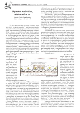 4          SUPLEMENTO LITERÁRIO - O Bandeirante - Novembro de 2008

                                                                redobrado, uma vez que deveríamos passar novamente na
                                                                frente do Posto Rodoviário. Eu vinha escondido, ou
           O guarda rodoviário,                                 melhor, “encolhido” no banco traseiro, e minha mãe, que
                                                                não dirigia, ao lado desse nosso amigo.
             minha mãe e eu                                             Não deu outra. Havia uma verdadeira operação de
                                                                guerra nos aguardando e fomos barrados. O Baiano,
               Antonio Carlos Lima Pompeo                       completamente irado, disse os maiores impropérios a todos
               Médico urologista - São Paulo - SP               nós, sem que o Paulo, tão corajoso até então, proferisse
                                                                uma palavra sequer. Após lavrar a multa, fomos conduzidos
                                                                à delegacia de Mogi-Guaçu para que fosse feito o devido
                                                                Boletim de Ocorrência. Como sempre, o prefeito (nosso
       No final dos anos 1950, eu ainda não tinha idade         amigo e vizinho) e outros políticos locais nos socorreram,
para tirar “carta de motorista”, porém desde menino             e a situação foi finalmente contornada.
sempre tive muita admiração por automóveis, motos, aviões,              O mundo gira...
enfim, por quase tudo o que fosse motorizado. Adorava                   Passados três anos, o Baiano parou, desacatou um
dirigir e já tinha-me iniciado na direção desde os quinze       senhor no seu conhecido “posto rodoviário” e este sacou
anos, a princípio no Fiat do meu avô e, posteriormente,         de uma arma e deu três tiros que atingiram o guarda (dois
no carro de meu pai, nas poucas vezes em que ele me             deles no abdome), que caiu na estrada. O homem fugiu
permitia guiá-lo. Nessa ocasião, meu pai havia viajado a        em seguida. Houve julgamento do réu, e uma das juradas
trabalho, pois fiscalizava uma extensa região da Mogiana        foi justamente minha mãe. Recordo-me que o advogado
relacionada ao leite. Com o argumento de visitar meu avô,       de defesa – dr. Geraldo Filomeno -, famoso criminalista
que já se havia aposentado e retornado a Mogi-Mirim,            na época e colega de ginásio de minha mãe, veio à nossa
convenci minha mãe a acompanhar-me no carro da família,         casa e discutiu o julgamento, solicitando ajuda para livrar
um velho, porém, possante Oldsmobile, cujo ano de               aquele senhor da prisão, alegando, na sua brilhante
fabricação era 1948. Coloquei meu Ray-Ban para parecer          atuação, a não-intenção de matar. Se quisesse, tê-lo-ia feito
“mais velho” e com Dona Odete na boléia nos preparamos          sem dificuldade, já que o guarda estava no chão e um tiro
para percorrer os sete quilômetros de estrada de terra, muita   de misericórdia poderia ser dado à queima-roupa. Não
poeira, pontes e subidas, que ligavam Mogi-Guaçu a Mogi-        deu outra: o homem foi solto e considerado inocente...
Mirim. Naquela época o guarda rodoviário Baiano já era                  O mundo gira...
conhecido,                                                                                               Passados mais de
principalmente por                                                                                 quinze anos, eu já era
sua agressividade.                                                                                 então médico-cirurgião e
Fazia plantão com                                                                                  responsável pelo plantão
a l g u m a                                                                                        de emergências do
regularidade na                                                                                    Pronto-Socorro do
saída de Mogi-                                                                                     Hospital das Clínicas de
Guaçu, um posto da                                                                                 São Paulo, estava
Polícia Rodoviária                                                                                 trabalhando no sábado,
que ficava em uma                                                                                  como de costume, “dia
elevação junto à                                                                                   de guerra”. Na agitação
estrada. Rezei para                                                                                do trabalho, passávamos
não encontrá-lo e                                                                                  de maca em maca com
também para não                                                                                    os médicos residentes,
ser parado para                                                                                    decidindo ou dando
inspeção, visto que                                                                                prioridade para este ou
não tinha nenhuma documentação.                                 aquele caso cirúrgico. Paramos em uma das macas e o
       Foi um dia de pouca sorte... O Baiano lá estava e,       médico residente me apresentava o caso: “Este senhor
ao nos ver, deu sinais nervosos para que parássemos.            (tinha já várias cicatrizes no abdome) recebeu dois tiros
Aproximei-me e, com a aprovação de minha mãe, acelerei          no abdome há poucas horas, está estável, etc.. “ Enquanto
o velho Osdesmobile fazendo uma poeira infernal. O              ouvia atentamente as informações e iniciava o exame físico
guarda não tardou a nos seguir em uma caminhoneta Ford          do paciente, que necessitava de uma cirurgia de
“anos 50”, com as cores da Polícia Rodoviária, a sirene         emergência, o homem pálido me questionou: “ O doutor
ligada a todo volume. Foram momentos dignos de Bonnie           não é de Mogi-Guaçu?”. “Sou sim, como o senhor sabe?”.
and Clyde do cinema americano. Aproveitando a poeira, o         “O doutor não se recorda de mim?”. “Suas feições são
pavor e a potência do nosso carro, consegui fugir do guarda     conhecidas, mas não me lembro.” . “Sou o Baiano, o guarda
e nos esconder no quintal da casa do meu avô, em Mogi-          que correu atrás do senhor e de sua mãe há muitos anos,
Mirim. Passadas algumas horas, tínhamos que voltar, pois        lembra-se?” . “Claro que sim. O que aconteceu?” . “O
meu irmão pequeno estava em casa e meu pai não tardaria         senhor sabe, doutor, eu não consigo mudar...”
a chegar. Solicitamos socorro a um vizinho e amigo - O                  Operei o Baiano, que teve boa evolução. No pós-
Paulo da Lata -, que, demonstrando muita coragem (até           operatório, fui visitá-lo muitas vezes e nos recordamos
então desconhecida), veio até nós e se propôs a levar o         daquele e de outros episódios passados, Nunca mais o vi.
carro de volta a Mogi-Guaçu. Lá fomos nós, com temor            Espero que esteja bem e que a idade o tenha acalmado...
 