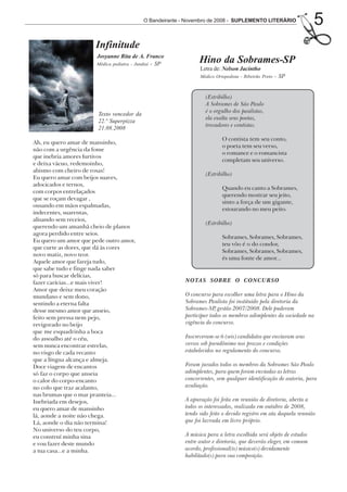 O Bandeirante - Novembro de 2008 - SUPLEMENTO LITERÁRIO
                                                                                                                   5
                      Infinitude
                       Josyanne Rita de A. Franco
                       Médica pediatra - Jundiaí - SP
                                                                Hino da Sobrames-SP
                                                                Letra de: Nelson Jacintho
                                                                Médico Ortopedista - Ribeirão Preto   - SP


                                                                  (Estribilho)
                                                                  A Sobrames de São Paulo
                                                                  é o orgulho dos paulistas,
                       Texto vencedor da
                                                                  ela exalta seus poetas,
                       22.ª Superpizza
                                                                  trovadores e contistas.
                       21.08.2008
                                                                          O contista tem seu conto,
Ah, eu quero amar de mansinho,
                                                                          o poeta tem seu verso,
não com a urgência da fome
                                                                          o romance e o romancista
que inebria amores furtivos
                                                                          completam seu universo.
e deixa vácuo, redemoinho,
abismo com cheiro de rosas!
                                                                  (Estribilho)
Eu quero amar com beijos suaves,
adocicados e ternos,
                                                                          Quando eu canto a Sobrames,
com corpos entrelaçados
                                                                          querendo mostrar seu jeito,
que se roçam devagar ,
                                                                          sinto a força de um gigante,
ousando em mãos espalmadas,
                                                                          estourando no meu peito.
indecentes, suarentas,
alisando sem receios,
                                                                  (Estribilho)
querendo um amanhã cheio de planos
agora perdido entre seios.
                                                                          Sobrames, Sobrames, Sobrames,
Eu quero um amor que pede outro amor,
                                                                          teu vôo é o do condor,
que curte as dores, que dá às cores
                                                                          Sobrames, Sobrames, Sobrames,
novo matiz, novo teor.
                                                                          és uma fonte de amor...
Aquele amor que fareja tudo,
que sabe tudo e finge nada saber
só para buscar delícias,
fazer carícias...e mais viver!                            NOTAS SOBRE O CONCURSO
Amor que deixe meu coração
mundano e sem dono,                                       O concurso para escolher uma letra para o Hino da
sentindo a eterna falta                                   Sobrames Paulista foi instituído pela diretoria da
desse mesmo amor que anseio,                              Sobrames-SP gestão 2007/2008. Dele puderam
                                                                       ,
feito sem pressa nem pejo,                                participar todos os membros adimplentes da sociedade na
revigorado no beijo                                       vigência do concurso.
que me esquadrinha a boca
do assoalho até o céu,                                    Inscreveram-se 6 (seis) candidatos que enviaram seus
sem nunca encontrar estrelas,                             versos sob pseudônimo nos prazos e condições
no visgo de cada recanto                                  estabelecidos no regulamento do concurso.
que a língua alcança e almeja.
Doce viagem de encantos                                   Foram jurados todos os membros da Sobrames São Paulo
só faz o corpo que anseia                                 adimplentes, para quem foram enviadas as letras
o calor do corpo-encanto                                  concorrentes, sem qualquer identificação de autoria, para
no colo que traz acalanto,                                avaliação.
nas brumas que o mar pranteia...
Inebriada em desejos,                                     A apuração foi feita em reunião de diretoria, aberta a
eu quero amar de mansinho                                 todos os interessados, realizada em outubro de 2008,
lá, aonde a noite não chega.                              tendo sido feito o devido registro em ata daquela reunião
Lá, aonde o dia não termina!                              que foi lavrada em livro próprio.
No universo do teu corpo,
eu construí minha sina                                    A música para a letra escolhida será objeto de estudos
e vou fazer deste mundo                                   entre autor e diretoria, que deverão eleger, em comum
a tua casa...e a minha.                                   acordo, profissional(is) músico(s) devidamente
                                                          habilitado(s) para sua composição.
 