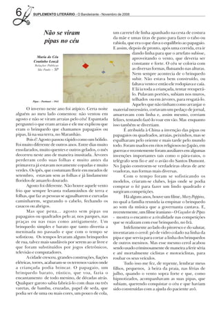 6         SUPLEMENTO LITERÁRIO - O Bandeirante - Novembro de 2008




                    Não se viram                         um carretel de linha apanhado na cesta de costura
                                                         da mãe e umas tiras de pano para fazer o rabo ou
                    pipas no céu                         rabiola, que era o que dava o equilíbrio ao papagaio.
                                                         E assim, depois de pronto, após uma corrida, era ir
                                                                     dando linha para que o artefato subisse,
           Maria do Céu                                              aproveitando o vento, que deveria ser
          Coutinho Louzã
            Relações Públicas
                                                                     constante e forte. O céu se coloria com
              São Paulo - SP                                         as diversas formas, flutuando nas alturas.
                                                                     Nem sempre acontecia de o brinquedo
                                                                     subir. Não estava bem construído, ou
                                                                     faltava vento e então ele rodopiava e caía.
                                                                     E lá ia toda a criançada, tentar recuperá-
                                                                     lo. Pulavam portões, subiam nos muros,
          Pipas - Portinari - 1941
                                                                     telhados ou em árvores, para resgatá-lo.
                                                                     Aqueles que não tinham como arranjar o
       O inverno neste ano foi atípico. Certa noite      material necessário, cortavam um pedaço de jornal,
alguém ao meu lado comentou: não ventou em               amarravam com linha e, assim mesmo, corriam
agosto e não se viram arraias pelo céu! Espantada        felizes, tentando fazê-lo voar em vão. Mas enquanto
perguntei o que eram arraias e ele me explicou que       isso também se divertiam.
eram o brinquedo que chamamos papagaios ou                      É atribuída à China a invenção das pipas ou
pipas, lá na sua terra, no Maranhão.                     papagaios ou quadrados, arraias, peixinhos, mas se
       Pois é! Agosto passou rápido como um bólido.      espalharam pelo oriente e mais tarde pelo mundo
Foi muito diferente de outros anos. Entre dias muito     todo. Foram usados em ritos religiosos no Japão, em
ensolarados, muito quentes e outros gelados, o mês       guerras e recentemente foram auxiliares em algumas
decorreu neste ano de maneira inusitada. Árvores         invenções importantes tais como o pára-raios, o
perderam cedo suas folhas e muito antes da               telégrafo sem fio e até o avião do Santos Dumont.
primavera já estavam novamente copadas e muito           No Japão constroem-se verdadeiras obras de arte
verdes. Os ipês, que costumam florir em meados de        voadoras, nas formas mais diversas.
setembro, estavam sem as folhas e já lindamente                 Com o tempo foram se sofisticando os
floridos de amarelo dourado.                             modelos, criaram-se clubes, lojas onde se podia
       Agosto foi diferente. Não houve aquele vento      comprar o kit para fazer um lindo quadrado e
frio que sempre levanta rodamoinhos de terra e           surgiram competições.
folhas, que faz as pessoas se agasalharem e curvadas            Há alguns anos, houve um filme, Mary Poppins,
caminharem, segurando o cabelo, fechando os              no qual a família reunida ia empinar o brinquedo
casacos ou abrigos.                                      ao som da música que a governanta cantava. E,
       Mas que pena... agosto sem pipas ou               recentemente, um filme iraniano - O Caçador de Pipas
papagaios ou quadrados pelo ar, nos parques, nas         - mostra o encanto e a rivalidade nas competições
praças ou nas ruas como antigamente. Um                  que se realizam com esse brinquedo, no Irã.
brinquedo simples e barato que tanto divertia a                 Infelizmente ao lado do pitoresco e do salutar,
meninada no passado e que com o tempo se                 inventaram o cerol: pó de vidro colado na linha da
sofisticou. Os tempos levaram alguns brinquedos          pipa e que servia para cortar a linha dos brinquedos
de rua, talvez mais saudáveis por serem ao ar livre e    de outros meninos. Mas esse mesmo cerol acabou
que foram substituídos por jogos eletrônicos,            sendo usado criminosamente de maneira a ferir séria
televisão e computadores.                                e até mortalmente ciclistas e motociclistas, para
       A cidade cresceu, grandes construções, fiações    roubar os seus veículos.
elétricas, torres, acabaram-se os terrenos vazios onde          Tudo isso me fez, de repente, lembrar meus
a criançada podia brincar. O papagaio, um                filhos, pequenos, à beira da praia, nas férias de
brinquedo barato, rústico, que voa, fazia o              julho, quando o vento sopra forte e que, como
encantamento de todo menino, de décadas atrás.           hipnotizados, acompanhavam as suas pipas, que
Qualquer garoto sabia fabricá-lo com duas ou três        subiam, querendo conquistar o céu e que haviam
varetas, de bambu, cruzadas, papel de seda, que          sido construídas com a ajuda do paciente avô.
podia ser de uma ou mais cores, um pouco de cola,
 