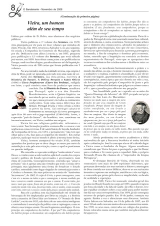 8           O Bandeirante - Novembro de 2008

                                                     (Continuação da primeira página)
                                                                             os consentem; são companheiros dos ladrões, porque lhes dão os
                 Vieira, um homem                                            postos e os poderes; são companheiros dos ladrões porque talvez os
                                                                             defendem. E são, finalmente, seus companheiros, porque os
                 além de seu tempo                                           acompanham e hão de acompanhar ao inferno, onde os mesmos
                                                                             ladrões os levam consigo”.
Lisboa por ordem de D. Pedro, mas afastou-se dos negócios                              Vieira previu a globalização da economia. Para ele o
públicos.                                                                    poder de Portugal deveria estar assentado numa base cultural,
          Vieira publicou o 1o volume dos Sermões, em 1679,                  através do idioma, e, outra, econômica. Neste particular, achava
obra planejada por ele para ter doze volumes que intitulou de                que o dinheiro dos cristãos-novos, advindos do judaísmo e
Editio Princeps. Em 1681, retornou a Salvador e, no ano seguinte,            perseguidos pela Inquisição, fato que ele não concordava,
foi criada a Companhia do Comércio do Maranhão, sugerida                     deveria ser aproveitado para financiar a presença portuguesa
por ele. Dedicou-se com afinco à escrita e, em 1697, preparou                no mundo, a fim de conquistar e dominar pela economia.
para publicação o 12o volume dos Sermões, que seria editado                  Assim, entendia que a Inquisição era contrária ao destino
post-mortem, em 1699. Suas obras começaram a ser publicadas na               expansionista de Portugal, visto que se apropriava dos
Europa, onde recebeu elogios, paradoxalmente até da Inquisição.              recursos econômicos dos cristãos-novos e dividia-os entre os
Vieira possuía cerca de 500 cartas que foram publicadas em 3                 acusadores.
volumes.                                                                               Nele se mesclavam harmonicamente a práxis e o
          No seu entender, nada da realidade terrena, cuja origem é          mundo das idéias, ou seja, o homem visionário e o pragmático,
obra de Deus, pode ser ignorada, pois tudo tem uma razão de ser.             o sonhador e o realista, o talento e a humildade, e, por ele ter
          Além dos Sermões, sua obra-prima, escreveu A                       levado esse legado, aparentemente contraditório, às últimas
História do Futuro, A Defesa Perante o Santo Ofício                          conseqüências, numa época que não deveria ter sido a sua,
(1666) e Clavis Prophetarum (Chave dos Profetas), redigida                   ele foi reprimido pela própria Companhia de Jesus e pela
em latim, a qual consistia num livro de profecias que nunca                  Inquisição – tribunal eclesiástico que julgava os crimes contra
                   concluiu. Em A História do Futuro, acreditava             a fé –, que o prendeu para silenciar sua pregação.
                   que Portugal, após a era dos Grandes                                Sua humildade pode ser captada no sermão do
                   Descobrimentos, seria o Quinto Império, na                “Quarto Domingo do Advento”, de 1657, pregado na igreja
                   sucessão do persa, assírio, grego e romano, uma           matriz de São Luís do Maranhão:
                   vez que estava presente em todos os continentes           Comove-me muito mais a imagem dos meus
                   conhecidos. Com uma única diferença dos                   pecados do que essa imagem de Cristo
                   demais: Portugal levaria o reino cristão a todos          crucificado. Porque diante da imagem de
                   os povos da Terra. Tal convicção calcava-se               Cristo crucificado, eu sou levado a
                   fortemente na restauração da coroa portuguesa             ensoberbecer-me por ver o preço pelo qual
após ficar 60 anos sob o jugo espanhol (1580-1640). Assim, a                 Deus me comprou. Mas diante da imagem
expressão “país do futuro”, tão brasileira, tem, consciente ou               dos meus pecados, eu sou levado a
inconscientemente, em Vieira, também sua origem.                             apequenar-me, por ver o preço pelo qual eu
          Vieira foi um religioso politizado, reformista e                   me vendi. Quando vejo que Ele me comprou
interventor. Sua formação jesuítica ensinara-lhe a encarar com               com todo o seu sangue, eu não posso deixar
urgência as coisas terrenas. É de santo Inácio de Loyola, fundador           de pensar que eu sou muito, eu valho muito. Mas quando vejo que
da Companhia de Jesus, em 1534, o pensamento: “não tem que                   eu me vendi pelos nadas no mundo, aí penso que sou nada, valho
olhar para o céu, mas para as cegueiras do mundo”. Em outras                 mesmo é nada.
palavras, nada que está no mundo é alheio à mesma fonte divina.                        Ainda predomina nos meios acadêmicos a idéia
          Vieira, homem atemporal do século XVII, também                     nacionalista de que a literatura brasileira só tenha iniciado
aprendeu dos jesuítas que se deve chegar ao outro por meio da                após a colonização. Isso faz com que não se dê o devido lugar
assimilação e não pela escravização, contra a qual se posicionou             a Vieira como o fundador da língua. Alguns estudiosos
na questão indígena.                                                         consideram que Vieira foi para o português o que foi Dante
          Ele entendia a expressão teológica “união mística” entre           para o italiano e Cervantes para o espanhol. Aliás, o próprio
Deus e o cristão como sendo também aplicável a união dos corpos              Fernando Pessoa lhe chamou de o “imperador da Língua
social e político do Estado (governados e governantes), num                  Portuguesa”.
clima de concórdia. Conseqüentemente, entendia que “amar o                             O destaque literário de Vieira, observado no seu
próximo” não é apenas uma das virtudes que todo o cristão deve               sermonário com mais de 200 espécimes diferentes, que
perseguir, mas igualmente uma forma de fortalecer o Estado                   procuram desvendar aos seus ouvintes e leitores a mensagem
católico, entendido como lugar singular de comunicação entre o               de Deus contida nos textos bíblicos, deve-se ao seu raciocínio
Criador e o homem. São suas palavras no sermão do “Santíssimo                inventivo expresso em analogias, metáforas e não na lógica,
Sacramento”, de 1662: O corpo de Cristo, a quem comungamos, como             e a um estilo que prima pela clareza e simplicidade, recheado
é um só e o mesmo em todos os que o comungam, a mesma unidade que            de oralidade e repetições.
tem e conserva comido comunica aos que o comem. E assim todos, por                     Em 1688, Vieira foi nomeado visitador-geral dos
mais e mais que sejam, ficam não já muitos, senão um só (...). Com esta      jesuítas no Brasil, ficando no cargo até 1691, quando resignou
união tão unida e tão uma, ficaremos todos, não só unidos, senão aunados     por força da idade e da falta de saúde. Já velho e doente, teve
com Cristo, entre nós e conosco: unidos pela graça e aunados pela unidade.   que espalhar circulares sobre a sua saúde para poder manter
          Para ele a política tem sua legitimidade em virtude da             em dia sua vasta correspondência. Em 1694, já não conseguia
hierarquia de leis implantadas por Deus na criação, e a história             escrever de próprio punho. Em 10 de junho, começou sua
seria a maneira de Deus falar aos homens. O “Sermão do Bom                   agonia. Perdeu a voz e silenciaram seus discursos. Antônio
Ladrão”, escrito em 1655, não deixa de ser uma sátira inteligente            Vieira faleceu em Salvador, em 18 de julho de 1697, aos 89
e contundente à associação da política com a rapinagem, como se              anos! O baú onde estavam muitos dos seus manuscritos sumiu.
observa nos tempos atuais. Eis um fragmento antológico: Os teus              Em 1720, os seus ossos, enterrados no colégio dos jesuítas,
príncipes são companheiros dos ladrões. E por quê? São companheiros          foram colocados numa urna que também inexplicavelmente
dos ladrões porque os dissimulam; são companheiros dos ladrões porque        desapareceu.
 