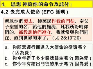 4.2 去完成大使命 (EFG 循環 )
4.4. 思想 神給 的命令及託付你思想 神給 的命令及託付你 ::
所以 們你 要去、使萬民作我的門徒、奉父
子聖靈的名、給他們施洗．凡我所吩咐你
們的、都教訓他們遵守．我就常與 們同你
在、直到世界的末了。 ( 太 28:19~20)
a. 你願意遵行而進入大使命的循環嗎 ?
( 因為愛 )
b. 你今年得了多少靈魂歸主呢 ?( 因為愛 )
c. 你今年有結出門徒的果子嗎 ?( 因為愛 )
 