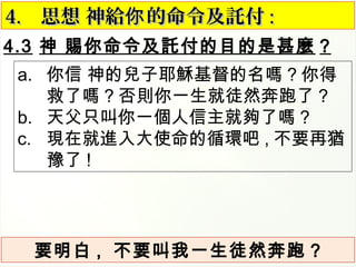 4.3 神 賜你命令及託付的目的是甚麼 ?
4.4. 思想 神給 的命令及託付你思想 神給 的命令及託付你 ::
a. 你信 神的兒子耶穌基督的名嗎 ? 你得
救了嗎 ? 否則你一生就徒然奔跑了 ?
b. 天父只叫你一個人信主就夠了嗎 ?
c. 現在就進入大使命的循環吧 , 不要再猶
豫了 !
要明白 , 不要叫我一生徒然奔跑 ?
 