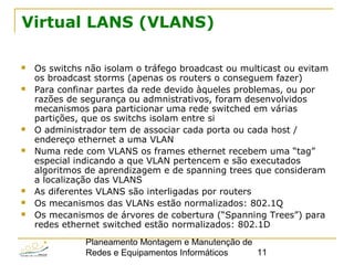 Planeamento Montagem e Manutenção de
Redes e Equipamentos Informáticos 11
Virtual LANS (VLANS)
 Os switchs não isolam o tráfego broadcast ou multicast ou evitam
os broadcast storms (apenas os routers o conseguem fazer)
 Para confinar partes da rede devido àqueles problemas, ou por
razões de segurança ou admnistrativos, foram desenvolvidos
mecanismos para particionar uma rede switched em várias
partições, que os switchs isolam entre si
 O administrador tem de associar cada porta ou cada host /
endereço ethernet a uma VLAN
 Numa rede com VLANS os frames ethernet recebem uma “tag”
especial indicando a que VLAN pertencem e são executados
algoritmos de aprendizagem e de spanning trees que consideram
a localização das VLANS
 As diferentes VLANS são interligadas por routers
 Os mecanismos das VLANs estão normalizados: 802.1Q
 Os mecanismos de árvores de cobertura (“Spanning Trees”) para
redes ethernet switched estão normalizados: 802.1D
 