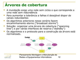 Planeamento Montagem e Manutenção de
Redes e Equipamentos Informáticos 12
Árvores de cobertura
 A inundação exige uma rede sem ciclos o que corresponde a
uma rede sem redundância
 Para aumentar a tolerância a falhas é desejável dispor de
canais redundantes
 Os algoritmos anteriores nesse cenário fazem
encaminhamento eterno (“broadcast storms”)
 Solução: organizar uma árvore de cobertura (“spanning
tree”) e por várias interfaces de reserva (“standby”)
 Os algoritmos e o protocolo para a construção da árvore está
normalizado.
 