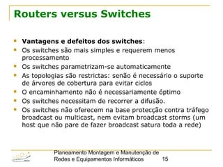 Planeamento Montagem e Manutenção de
Redes e Equipamentos Informáticos 15
Routers versus Switches
 Vantagens e defeitos dos switches:
 Os switches são mais simples e requerem menos
processamento
 Os switches parametrizam-se automaticamente
 As topologias são restrictas: senão é necessário o suporte
de árvores de cobertura para evitar ciclos
 O encaminhamento não é necessariamente óptimo
 Os switches necessitam de recorrer a difusão.
 Os switches não oferecem na base protecção contra tráfego
broadcast ou multicast, nem evitam broadcast storms (um
host que não pare de fazer broadcast satura toda a rede)
 