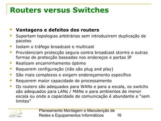 Planeamento Montagem e Manutenção de
Redes e Equipamentos Informáticos 16
Routers versus Switches
 Vantagens e defeitos dos routers
 Suportam topologias arbitrárias sem introduzirem duplicação de
pacotes
 Isolam o tráfego broadcast e multicast
 Providenciam protecção segura contra broadcast storms e outras
formas de protecção baseadas nos endereços e portas IP
 Realizam encaminhamento óptimo
 Requerem configuração (não são plug and play)
 São mais complexos e exigem endereçamento específico
 Requerem maior capacidade de processamento
 Os routers são adequados para WANs e para a escala, os switchs
são adequados para LANs / MANs e para ambientes de menor
escala ou onde a capacidade de comunicação é abundante e “sem
limites”
 