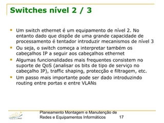 Planeamento Montagem e Manutenção de
Redes e Equipamentos Informáticos 17
Switches nível 2 / 3
 Um switch ethernet é um equipamento de nível 2. No
entanto dado que dispõe de uma grande capacidade de
processamento é tentador introduzir mecanismos de nível 3
 Ou seja, o switch começa a interpretar também os
cabeçalhos IP a seguir aos cabeçalhos ethernet
 Algumas funcionalidades mais frequentes consistem no
suporte de QoS (analisar os bits de tipo de serviço no
cabeçalho IP), traffic shaping, protecção e filtragem, etc.
 Um passo mais importante pode ser dado introduzindo
routing entre portas e entre VLANs
 