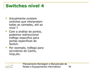 Planeamento Montagem e Manutenção de
Redes e Equipamentos Informáticos 18
Switches nível 4
 Actualmente existem
switches que interpretam
todas as camadas, até ao
nível 7
 Com a análise de portos,
podemos redireccionar
tráfego especifico para
portas especificas do
Switch.
 Por exemplo, tráfego para
servidores de Cache,
Voip,etc.
 