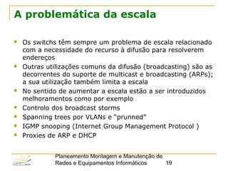 Planeamento Montagem e Manutenção de
Redes e Equipamentos Informáticos 19
A problemática da escala
 Os switchs têm sempre um problema de escala relacionado
com a necessidade do recurso à difusão para resolverem
endereços
 Outras utilizações comuns da difusão (broadcasting) são as
decorrentes do suporte de multicast e broadcasting (ARPs);
a sua utilização também limita a escala
 No sentido de aumentar a escala estão a ser introduzidos
melhoramentos como por exemplo
 Controlo dos broadcast storms
 Spanning trees por VLANs e “prunned”
 IGMP snooping (Internet Group Management Protocol )
 Proxies de ARP e DHCP
 