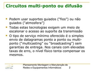 Planeamento Montagem e Manutenção de
Redes e Equipamentos Informáticos 2
Circuitos multi-ponto ou difusão
 Podem usar suportes guiados (“fios”) ou não
guiados (“atmosfera”)
 Todas estas tecnologias exigem um meio de
escalonar o acesso ao suporte da transmissão
 O tipo de serviço mínimo oferecido é o simples
envio de datagramas ponto a ponto ou multi-
ponto (“multicasting” ou “broadcasting”) sem
garantias de entrega. Nos canais com elevadas
taxas de erro, o nível físico tenta compensar os
mesmos.
 