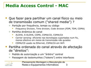 Planeamento Montagem e Manutenção de
Redes e Equipamentos Informáticos 3
Media Access Control - MAC
 Que fazer para partilhar um canal físico ou meio
de transmissão comum (“shared media”) ?
 Partição por frequência, tempo ou código
 Frequency Division, Time division, Code division (FDM, TDM, CDMA)
 Partilha dinâmica do canal
 ALOHA, S-ALOHA, CSMA, CSMA/CD, CSMA/CA
 Carrier sensing: eficiente nas tecnologias suportadas num fio,
menos efectivo em meios de transmissão não guiados
 CSMA/CD usado na Ethernet, CSMA/CA em WiFi
 Partilha ordenada do canal através de afectação
de “direitos”:
 Pedido de autorização a um “árbitro” central
 Passagem do testemunhos (“tokens”) entre interfaces
 