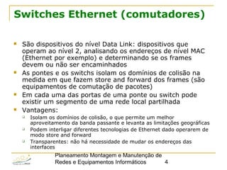 Planeamento Montagem e Manutenção de
Redes e Equipamentos Informáticos 4
Switches Ethernet (comutadores)
 São dispositivos do nível Data Link: dispositivos que
operam ao nível 2, analisando os endereços de nível MAC
(Ethernet por exemplo) e determinando se os frames
devem ou não ser encaminhados
 As pontes e os switchs isolam os domínios de colisão na
medida em que fazem store and forward dos frames (são
equipamentos de comutação de pacotes)
 Em cada uma das portas de uma ponte ou switch pode
existir um segmento de uma rede local partilhada
 Vantagens:
 Isolam os domínios de colisão, o que permite um melhor
aproveitamento da banda passante e levanta as limitações geográficas
 Podem interligar diferentes tecnologias de Ethernet dado operarem de
modo store and forward
 Transparentes: não há necessidade de mudar os endereços das
interfaces
 