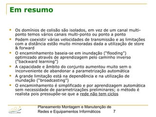 Planeamento Montagem e Manutenção de
Redes e Equipamentos Informáticos 7
Em resumo
 Os domínios de colisão são isolados, em vez de um canal multi-
ponto temos vários canais multi-ponto ou ponto a ponto
 Podem coexistir várias velocidades de transmissão e as limitações
com a distância estão muito minoradas dada a utilização de store
& forward
 O encaminhamento baseia-se em inundação (“flooding”)
optimizado através de aprendizagem pelo caminho inverso
(“backward learning”)
 A capacidade e âmbito do conjunto aumentou muito sem o
inconveniente de abandonar a parametrização automática
 A grande limitação está na dependência e na utilização de
inundação (“broadcasting”)
 O encaminhamento é simplificado e por aprendizagem automática
sem necessidade de parametrizações preliminares; o método é
realista pois pressupõe-se que a rede não tem ciclos
 