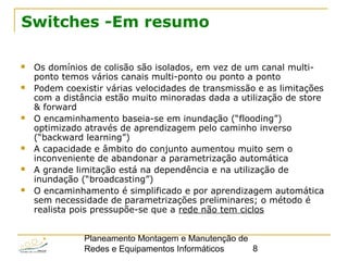 Planeamento Montagem e Manutenção de
Redes e Equipamentos Informáticos 8
Switches -Em resumo
 Os domínios de colisão são isolados, em vez de um canal multi-
ponto temos vários canais multi-ponto ou ponto a ponto
 Podem coexistir várias velocidades de transmissão e as limitações
com a distância estão muito minoradas dada a utilização de store
& forward
 O encaminhamento baseia-se em inundação (“flooding”)
optimizado através de aprendizagem pelo caminho inverso
(“backward learning”)
 A capacidade e âmbito do conjunto aumentou muito sem o
inconveniente de abandonar a parametrização automática
 A grande limitação está na dependência e na utilização de
inundação (“broadcasting”)
 O encaminhamento é simplificado e por aprendizagem automática
sem necessidade de parametrizações preliminares; o método é
realista pois pressupõe-se que a rede não tem ciclos
 