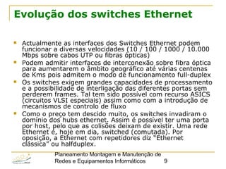 Planeamento Montagem e Manutenção de
Redes e Equipamentos Informáticos 9
Evolução dos switches Ethernet
 Actualmente as interfaces dos Switches Ethernet podem
funcionar a diversas velocidades (10 / 100 / 1000 / 10.000
Mbps sobre cabos UTP ou fibras ópticas)
 Podem admitir interfaces de interconexão sobre fibra óptica
para aumentarem o âmbito geográfico até várias centenas
de Kms pois admitem o modo de funcionamento full-duplex
 Os switches exigem grandes capacidades de processamento
e a possibilidade de interligação das diferentes portas sem
perderem frames. Tal tem sido possível com recurso ASICS
(circuitos VLSI especiais) assim como com a introdução de
mecanismos de controlo de fluxo
 Como o preço tem descido muito, os switches invadiram o
domínio dos hubs ethernet. Assim é possível ter uma porta
por host, pelo que as colisões deixam de existir. Uma rede
Ethernet é, hoje em dia, switched (comutada). Por
oposição, a Ethernet com repetidores diz “Ethernet
clássica” ou halfduplex.
 