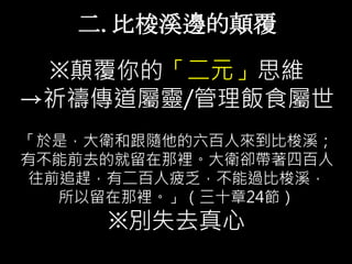二. 比梭溪邊的顛覆
※顛覆你的「二元」思維
→祈禱傳道屬靈/管理飯食屬世
「於是，大衛和跟隨他的六百人來到比梭溪；
有不能前去的就留在那裡。大衛卻帶著四百人
往前追趕，有二百人疲乏，不能過比梭溪，
所以留在那裡。」（三十章24節）
※別失去真心
 