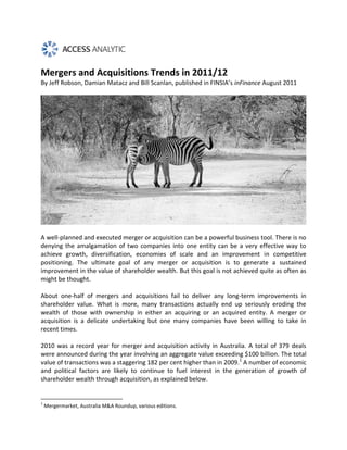 Mergers and Acquisitions Trends in 2011/12
By Jeff Robson, Damian Matacz and Bill Scanlan, published in FINSIA’s inFinance August 2011




A well-planned and executed merger or acquisition can be a powerful business tool. There is no
denying the amalgamation of two companies into one entity can be a very effective way to
achieve growth, diversification, economies of scale and an improvement in competitive
positioning. The ultimate goal of any merger or acquisition is to generate a sustained
improvement in the value of shareholder wealth. But this goal is not achieved quite as often as
might be thought.

About one-half of mergers and acquisitions fail to deliver any long-term improvements in
shareholder value. What is more, many transactions actually end up seriously eroding the
wealth of those with ownership in either an acquiring or an acquired entity. A merger or
acquisition is a delicate undertaking but one many companies have been willing to take in
recent times.

2010 was a record year for merger and acquisition activity in Australia. A total of 379 deals
were announced during the year involving an aggregate value exceeding $100 billion. The total
value of transactions was a staggering 182 per cent higher than in 2009.1 A number of economic
and political factors are likely to continue to fuel interest in the generation of growth of
shareholder wealth through acquisition, as explained below.


1
    Mergermarket, Australia M&A Roundup, various editions.
 