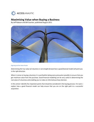Maximising Value when Buying a Business
By Jeff Robson and Bill Scanlan, published August 2011




Figuring out the Value Puzzle

Determining the true value of a business is not straight forward but a good financial model will point you
in the right direction.

When it comes to buying a business it is worthwhile taking every precaution possible to ensure that you
get maximum value from the purchase. Good financial modelling can be very useful in determining the
real value of a business and enabling you to make an informed purchase decision.

In this article I identify five important points that should be considered in the buying process. For each, I
explain how a good financial model can help ensure that you are on the right path to a successful
acquisition.
 