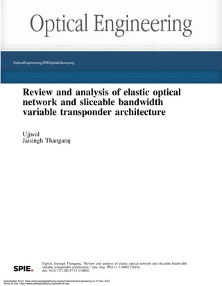 Review and analysis of elastic optical
network and sliceable bandwidth
variable transponder architecture
Ujjwal
Jaisingh Thangaraj
Ujjwal, Jaisingh Thangaraj, “Review and analysis of elastic optical network and sliceable bandwidth
variable transponder architecture,” Opt. Eng. 57(11), 110802 (2018),
doi: 10.1117/1.OE.57.11.110802.
Downloaded From: https://www.spiedigitallibrary.org/journals/Optical-Engineering on 07 Nov 2022
Terms of Use: https://www.spiedigitallibrary.org/terms-of-use
 